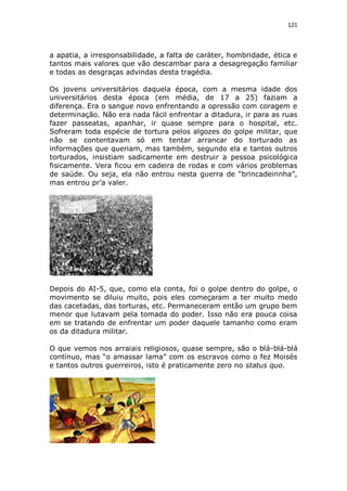 121

a apatia, a irresponsabilidade, a falta de caráter, hombridade, ética e
tantos mais valores que vão descambar para a desagregação familiar
e todas as desgraças advindas desta tragédia.
Os jovens universitários daquela época, com a mesma idade dos
universitários desta época (em média, de 17 a 25) faziam a
diferença. Era o sangue novo enfrentando a opressão com coragem e
determinação. Não era nada fácil enfrentar a ditadura, ir para as ruas
fazer passeatas, apanhar, ir quase sempre para o hospital, etc.
Sofreram toda espécie de tortura pelos algozes do golpe militar, que
não se contentavam só em tentar arrancar do torturado as
informações que queriam, mas também, segundo ela e tantos outros
torturados, insistiam sadicamente em destruir a pessoa psicológica
fisicamente. Vera ficou em cadeira de rodas e com vários problemas
de saúde. Ou seja, ela não entrou nesta guerra de “brincadeirinha”,
mas entrou pr’a valer.

Depois do AI-5, que, como ela conta, foi o golpe dentro do golpe, o
movimento se diluiu muito, pois eles começaram a ter muito medo
das cacetadas, das torturas, etc. Permaneceram então um grupo bem
menor que lutavam pela tomada do poder. Isso não era pouca coisa
em se tratando de enfrentar um poder daquele tamanho como eram
os da ditadura militar.
O que vemos nos arraiais religiosos, quase sempre, são o blá-blá-blá
contínuo, mas “o amassar lama” com os escravos como o fez Moisés
e tantos outros guerreiros, isto é praticamente zero no status quo.

 