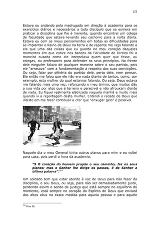 122

Estava eu andando pela madrugada em direção à academia para os
exercícios diários e necessários a todo discípulo que se esmera em
praticar a disciplina que lhe é inerente, quando encontrei um colega
de faculdade que estava levando seu cachorro para a volta diária.
Estava eu com os meus pensamentos em todas as dificuldades para
se implantar o Reino de Deus na terra e de repente me vejo falando a
ele que uma das coisas que eu guardo no meu coração daqueles
momentos em que estive nos bancos da Faculdade de Direito foi a
maneira ousada como ele interpelava quem quer que fosse, ou
colegas, ou professores para defender os seus princípios. Na frente
dele ninguém falava de qualquer maneira sobre o seu partido, pois
ele “arrasava” com a fundamentação a respeito das suas convicções.
Ou seja, falar por pilhéria do partido dele, perto dele, nem pensar.
Ele então me falou que ele não era nada diante de tantos, como, por
exemplo, esta mulher do qual estamos falando. Ou seja, Deus estava
me falando mais uma vez, reforçando o meu ânimo, que muitos dão
a sua vida por algo que é terreno e perecível e não afrouxam diante
de nada. Eu fiquei realmente eletrizada naquela manhã e muito mais
quando vi a reportagem desta mulher. Entendi o recado de Deus que
insiste em me fazer continuar a crer que “enxugar gelo” é possível.

Naquele dia o meu General tinha outros planos para mim e eu voltei
para casa, pois perdi a hora da academia:
“9 O coração do homem propõe o seu caminho, faz os seus
planos; mas o Senhor lhe dirige os passos, é do Senhor a
última palavra”.265

Um soldado tem que estar atendo à voz de Deus para não fazer da
disciplina, o seu Deus, ou seja, para não ser demasiadamente justo,
perdendo assim o sendo de justiça que está sempre no equilíbrio do
momento, está sempre no coração do Espírito de Deus que enviará
dos altos céus na exata medida para aquela pessoa e para aquele
265

Prov 16.

 