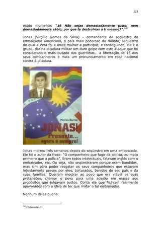 123

exato

momento: “16 Não sejas demasiadamente justo,
demasiadamente sábio; por que te destruirias a ti mesmo?”.266

nem

Jonas (Virgílio Gomes da Silva) – comandante do seqüestro do
embaixador americano, o país mais poderoso do mundo, seqüestro
do qual a Vera foi a única mulher a participar, e conseguindo, ele e o
grupo, dar na ditadura militar um duro golpe com este ataque que foi
considerado o mais ousado das guerrilhas, a libertação de 15 dos
seus companheiros e mais um pronunciamento em rede nacional
contra a ditadura.

Jonas morreu três semanas depois do seqüestro em uma emboscada.
Ele foi o autor da frase: “O companheiro que fugir da polícia, eu mato
primeiro que a polícia”. Eram todos intelectuais, falavam inglês com o
embaixador, etc. Ou seja, não seqüestraram porque eram bandidos,
mas sim para poder resgatar os seus companheiros que estavam
injustamente presos por eles, torturados, banidos do seu país e da
suas famílias. Queriam mostrar ao povo que era viável as suas
pretensões, chamar o povo para uma adesão em massa aos
propósitos que julgavam justos. Conta ela que ficavam realmente
apavorados com a idéia de ter que matar o tal embaixador.
Nenhum deles queria.

266

EEclesiastes 7.

 