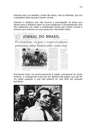 124

Fazendo aqui um paralelo, Israel não ataca, mas se defende, que era
o propósito deles quando usavam armas.
Falavam à ditadura que não haveria a prorrogação do prazo que
deram para a ditadura ceder às suas exigências e acrescentavam que
não hesitariam em matar o embaixador diante das muitas mortes e
torturas que sofreram os seus iguais por intermédio deles.

Precisavam fazer um pronunciamento à nação, precisavam de muito
dinheiro, e conseguiram tudo isso em apenas este golpe, que não foi
um golpe qualquer e que não poderia ter sido feito por pessoas
quaisquer.

 