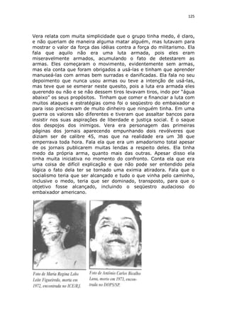 125

Vera relata com muita simplicidade que o grupo tinha medo, é claro,
e não queriam de maneira alguma matar alguém, mas lutavam para
mostrar o valor da força das idéias contra a força do militarismo. Ela
fala que aquilo não era uma luta armada, pois eles eram
miseravelmente armados, acumulando o fato de detestarem as
armas. Eles começaram o movimento, evidentemente sem armas,
mas ela conta que foram obrigados a usá-las e tinham que aprender
manuseá-las com armas bem surradas e danificadas. Ela fala no seu
depoimento que nunca usou armas ou teve a intenção de usá-las,
mas teve que se esmerar neste quesito, pois a luta era armada eles
querendo ou não e se não dessem tiros levavam tiros, indo por “água
abaixo” os seus propósitos. Tinham que comer e financiar a luta com
muitos ataques e estratégias como foi o seqüestro do embaixador e
para isso precisavam de muito dinheiro que ninguém tinha. Em uma
guerra os valores são diferentes e tiveram que assaltar bancos para
insistir nos suas aspirações de liberdade e justiça social. É o saque
dos despojos dos inimigos. Vera era personagem das primeiras
páginas dos jornais aparecendo empunhando dois revólveres que
diziam ser de calibre 45, mas que na realidade era um 38 que
emperrava toda hora. Fala ela que era um amadorismo total apesar
de os jornais publicarem muitas lendas a respeito deles. Ela tinha
medo da própria arma, quanto mais das outras. Apesar disso ela
tinha muita iniciativa no momento do confronto. Conta ela que era
uma coisa de difícil explicação e que não pode ser entendido pela
lógica o fato dela ter se tornado uma eximia atiradora. Fala que o
socialismo teria que ser alcançado e tudo o que vinha pelo caminho,
inclusive o medo, teria que ser dominado, transposto, para que o
objetivo fosse alcançado, incluindo o seqüestro audacioso do
embaixador americano.

 