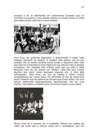 127

crianças e foi se debilitando em sentimentos humanos que no
momento da guerra é uma grande brecha (a vizinha trocou o irmão
que estava preso, pela Vera e seus amigos).

Vera ficou em profunda depressão e determinada a negar tudo
naquele momento de choque. A imagem dele jamais saiu do seu
coração. Ela se sentia, durante muito tempo a assassina dele. Fala
que essa foi a experiência mais trágica da sua vida em meio a perigos
constantes. Por maldade eles tiraram tudo que era dele e nada
deixaram com ela (só sobrou um retrato), nada dos seus muitos
escritos que eram muito preciosos segundo ela. A mãe dele
enlouqueceu. Vera levou um tiro na cabeça e sofreu muitas
conseqüências por causa disso. Foi torturada no dia da sexta-feira
santa. Falavam que ela sofreria as torturas que Cristo sofreu. Foi uma
tortura totalmente desproporcional, desmesurada. Ela era uma
mulher, mas sofreu o impacto como se homem fosse e o pior deles.

Nunca mais foi a mesma, tal a crueldade. Mesmo em cadeira de
rodas ela conta que a tortura maior era a psicológica, que era

 