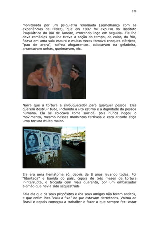 128

monitorada por um psiquiatra renomado (semelhança com as
experiências de Hitler), que em 1997 foi expulso do Instituto
Psiquiátrico do Rio de Janeiro, morrendo logo em seguida. Ele lhe
dava remédios que lhe tirava a noção do tempo, do calor, do frio,
ficava em uma sala escura e muitas vezes tomava choques elétricos,
“pau de arara”, sofreu afogamentos, colocavam na geladeira,
arrancavam unhas, queimavam, etc.

Narra que a tortura é enlouquecedor para qualquer pessoa. Eles
querem destruir tudo, incluindo a alta estima e a dignidade da pessoa
humana. Ela se colocava como suicida, pois nunca negou o
movimento, mesmo nesses momentos terríveis e esta atitude atiça
uma tortura muito maior.

Ela era uma hematoma só, depois de 8 anos levando todas. Foi
“libertada” e banida do país, depois de três meses de tortura
ininterrupta, e trocada com mais quarenta, por um embaixador
alemão que havia sido seqüestrado.
Fala ela que os seus propósitos e dos seus amigos não foram aceitos,
e que enfim lhes “caiu a fixa” de que estavam derrotados. Voltou ao
Brasil e depois começou a trabalhar e fazer o que sempre fez: estar

 