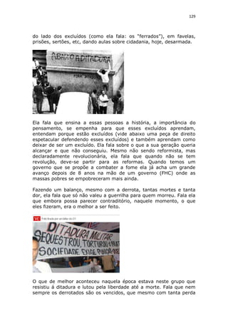 129

do lado dos excluídos (como ela fala: os “ferrados”), em favelas,
prisões, sertões, etc, dando aulas sobre cidadania, hoje, desarmada.

Ela fala que ensina a essas pessoas a história, a importância do
pensamento, se empenha para que esses excluídos aprendam,
entendam porque estão excluídos (vide abaixo uma peça de direito
espetacular defendendo esses excluídos) e também aprendam como
deixar de ser um excluído. Ela fala sobre o que a sua geração queria
alcançar e que não conseguiu. Mesmo não sendo reformista, mas
declaradamente revolucionária, ela fala que quando não se tem
revolução, deve-se partir para as reformas. Quando temos um
governo que se propõe a combater a fome ela já acha um grande
avanço depois de 8 anos na mão de um governo (FHC) onde as
massas pobres se empobreceram mais ainda.
Fazendo um balanço, mesmo com a derrota, tantas mortes e tanta
dor, ela fala que só não valeu a guerrilha para quem morreu. Fala ela
que embora possa parecer contraditório, naquele momento, o que
eles fizeram, era o melhor a ser feito.

O que de melhor aconteceu naquela época estava neste grupo que
resistiu á ditadura e lutou pela liberdade até a morte. Fala que nem
sempre os derrotados são os vencidos, que mesmo com tanta perda

 
