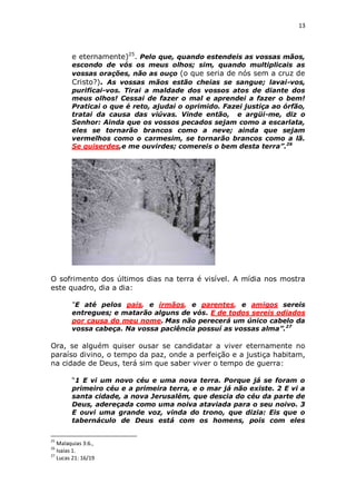 13

e eternamente)25. Pelo que, quando estendeis as vossas mãos,

escondo de vós os meus olhos; sim, quando multiplicais as
vossas orações, não as ouço (o que seria de nós sem a cruz de
Cristo?). As vossas mãos estão cheias se sangue; lavai-vos,
purificai-vos. Tirai a maldade dos vossos atos de diante dos
meus olhos! Cessai de fazer o mal e aprendei a fazer o bem!
Praticai o que é reto, ajudai o oprimido. Fazei justiça ao órfão,
tratai da causa das viúvas. Vinde então, e argüi-me, diz o
Senhor: Ainda que os vossos pecados sejam como a escarlata,
eles se tornarão brancos como a neve; ainda que sejam
vermelhos como o carmesim, se tornarão brancos como a lã.
Se quiserdes,e me ouvirdes; comereis o bem desta terra”.26

O sofrimento dos últimos dias na terra é visível. A mídia nos mostra
este quadro, dia a dia:
“E até pelos pais, e irmãos, e parentes, e amigos sereis
entregues; e matarão alguns de vós. E de todos sereis odiados
por causa do meu nome. Mas não perecerá um único cabelo da
vossa cabeça. Na vossa paciência possuí as vossas alma”.27

Ora, se alguém quiser ousar se candidatar a viver eternamente no
paraíso divino, o tempo da paz, onde a perfeição e a justiça habitam,
na cidade de Deus, terá sim que saber viver o tempo de guerra:
“1 E vi um novo céu e uma nova terra. Porque já se foram o
primeiro céu e a primeira terra, e o mar já não existe. 2 E vi a
santa cidade, a nova Jerusalém, que descia do céu da parte de
Deus, adereçada como uma noiva ataviada para o seu noivo. 3
E ouvi uma grande voz, vinda do trono, que dizia: Eis que o
tabernáculo de Deus está com os homens, pois com eles
25

Malaquias 3:6.,
Isaías 1.
27
Lucas 21: 16/19
26

 