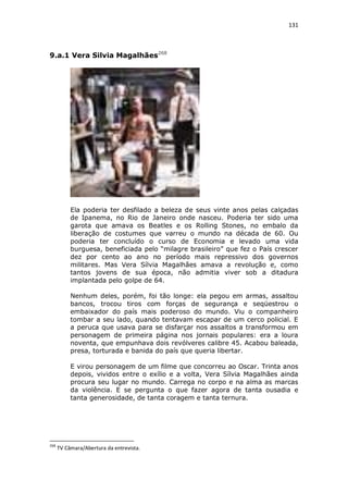 131

9.a.1 Vera Silvia Magalhães268

Ela poderia ter desfilado a beleza de seus vinte anos pelas calçadas
de Ipanema, no Rio de Janeiro onde nasceu. Poderia ter sido uma
garota que amava os Beatles e os Rolling Stones, no embalo da
liberação de costumes que varreu o mundo na década de 60. Ou
poderia ter concluído o curso de Economia e levado uma vida
burguesa, beneficiada pelo “milagre brasileiro” que fez o País crescer
dez por cento ao ano no período mais repressivo dos governos
militares. Mas Vera Sílvia Magalhães amava a revolução e, como
tantos jovens de sua época, não admitia viver sob a ditadura
implantada pelo golpe de 64.
Nenhum deles, porém, foi tão longe: ela pegou em armas, assaltou
bancos, trocou tiros com forças de segurança e seqüestrou o
embaixador do país mais poderoso do mundo. Viu o companheiro
tombar a seu lado, quando tentavam escapar de um cerco policial. E
a peruca que usava para se disfarçar nos assaltos a transformou em
personagem de primeira página nos jornais populares: era a loura
noventa, que empunhava dois revólveres calibre 45. Acabou baleada,
presa, torturada e banida do país que queria libertar.
E virou personagem de um filme que concorreu ao Oscar. Trinta anos
depois, vividos entre o exílio e a volta, Vera Sílvia Magalhães ainda
procura seu lugar no mundo. Carrega no corpo e na alma as marcas
da violência. E se pergunta o que fazer agora de tanta ousadia e
tanta generosidade, de tanta coragem e tanta ternura.

268

TV Câmara/Abertura da entrevista.

 