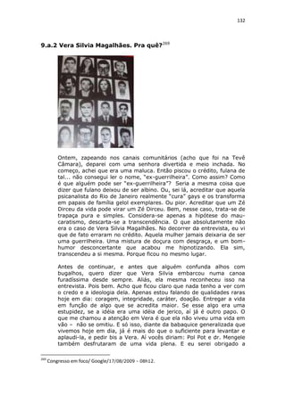 132

9.a.2 Vera Silvia Magalhães. Pra quê?269

Ontem, zapeando nos canais comunitários (acho que foi na Tevê
Câmara), deparei com uma senhora divertida e meio inchada. No
começo, achei que era uma maluca. Então piscou o crédito, fulana de
tal... não consegui ler o nome, “ex-guerrilheira”. Como assim? Como
é que alguém pode ser “ex-guerrilheira”? Seria a mesma coisa que
dizer que fulano deixou de ser albino. Ou, sei lá, acreditar que aquela
psicanalista do Rio de Janeiro realmente “cura” gays e os transforma
em papais de família gelol exemplares. Ou pior. Acreditar que um Zé
Dirceu da vida pode virar um Zé Dirceu. Bem, nesse caso, trata-se de
trapaça pura e simples. Considera-se apenas a hipótese do maucaratismo, descarta-se a transcendência. O que absolutamente não
era o caso de Vera Silvia Magalhães. No decorrer da entrevista, eu vi
que de fato erraram no crédito. Aquela mulher jamais deixaria de ser
uma guerrilheira. Uma mistura de doçura com desgraça, e um bomhumor desconcertante que acabou me hipnotizando. Ela sim,
transcendeu a si mesma. Porque ficou no mesmo lugar.
Antes de continuar, e antes que alguém confunda alhos com
bugalhos, quero dizer que Vera Silvia embarcou numa canoa
furadíssima desde sempre. Aliás, ela mesma reconheceu isso na
entrevista. Pois bem. Acho que ficou claro que nada tenho a ver com
o credo e a ideologia dela. Apenas estou falando de qualidades raras
hoje em dia: coragem, integridade, caráter, doação. Entregar a vida
em função de algo que se acredita maior. Se esse algo era uma
estupidez, se a idéia era uma idéia de jerico, aí já é outro papo. O
que me chamou a atenção em Vera é que ela não viveu uma vida em
vão – não se omitiu. E só isso, diante da babaquice generalizada que
vivemos hoje em dia, já é mais do que o suficiente para levantar e
aplaudi-la, e pedir bis a Vera. Aí vocês diriam: Pol Pot e dr. Mengele
também desfrutaram de uma vida plena. E eu serei obrigado a
269

Congresso em foco/ Google/17/08/2009 - 08h12.

 