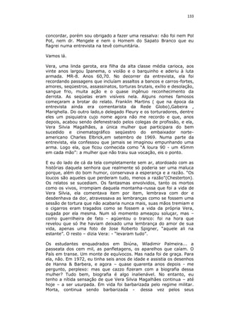 133

concordar, porém sou obrigado a fazer uma ressalva: não foi nem Pol
Pot, nem dr. Mengele e nem o Homem do Sapato Branco que eu
flagrei numa entrevista na tevê comunitária.
Vamos lá.
Vera, uma linda garota, era filha da alta classe média carioca, aos
vinte anos largou Ipanema, o violão e o barquinho e aderiu à luta
armada. MR-8. Anos 60,70. No decorrer da entrevista, ela foi
recordando passagens que incluíam assaltos a bancos e carros-fortes,
amores, seqüestros, assassinatos, torturas brutais, exílio e desolação,
sangue frio, muita ação e o quase ingênuo reconhecimento da
derrota. As seqüelas eram visíveis nela. Alguns nomes famosos
começaram a brotar do relato. Franklin Martins ( que na época da
entrevista ainda era comentarista da Rede Globo),Gabeira ,
Marighella. Do outro lado,o delegado Fleury e os torturadores, dentre
eles um psiquiatra cujo nome agora não me recordo e que, anos
depois, acabou sendo defenestrado pelos colegas de profissão, e ela,
Vera Silvia Magalhães, a única mulher que participara do bem
sucedido e cinematográfico seqüestro do embaixador norteamericano Charles Elbrick,em setembro de 1969. Numa parte da
entrevista, ela confessou que jamais se imaginou empunhando uma
arma. Logo ela, que ficou conhecida como “A loura 90 - um 45mm
em cada mão”: a mulher que não traiu sua vocação, eis o ponto.
E eu do lado de cá da tela completamente sem ar, atordoado com as
histórias daquela senhora que realmente só poderia ser uma maluca
porque, além do bom humor, conservava a esperança e a razão. “Os
loucos são aqueles que perderam tudo, menos a razão”(Chesterton).
Os relatos se sucediam. Os fantasmas envolvidos, tanto os mortos
como os vivos, irrompiam daquela montanha-russa que foi a vida de
Vera Silvia, ela comentava item por item, lembrava com dor e
desdenhava da dor, atravessava as lembranças como se fossem uma
sessão de tortura que não acabaria nunca mais, suas mãos tremiam e
o cigarros eram tragados como se fossem a vida da própria Vera,
sugada por ela mesma. Num só momento ameaçou soluçar, mas –
como guerrilheira de fato - agüentou o tranco: foi na hora que
revelou que só lhe haviam deixado uma lembrança do amor de sua
vida, apenas uma foto de Jose Roberto Spigner, “aquele ali na
estante”. O resto – dizia Vera: - “levaram tudo”.
Os estudantes enquadrados em Ibiúna, Wladimir Palmeira... a
passeata dos cem mil, as panfletagens, os aparelhos que caíam. O
País em transe. Um monte de equívocos. Mas nada foi de graça. Para
ela, não. Em 1972, eu tinha seis anos de idade e assistia os desenhos
de Hanna & Barbera, e agora – quase quarenta anos depois - me
pergunto, perplexo: mas que cazzo fizeram com a biografia dessa
mulher? Tudo bem, biografia é algo inalienável. No entanto, eu
tenho a nítida sensação de que Vera Silvia Magalhães continua – até
hoje – a ser usurpada. Em vida foi barbarizada pelo regime militar.
Morta, continua sendo barbarizada - dessa vez pelos seus

 