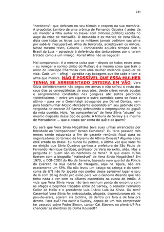 134

“herdeiros”: que defecam no seu túmulo e cospem na sua memória.
A propósito. Lembro de uma crônica de Fernando Gabeira ( antes de
ele mandar a filha surfar no Hawaí com dinheiro público) escrita no
auge da crise do mensalão. O deputado e ex-marido de Vera Silvia,
dizia com todas as letras que os militares jamais pediriam sua alma
por sabê-la irrecuperável. Alma de terrorista, acreditavam os milicos.
Nesse mesmo texto, Gabeira – comparando aqueles tempos com o
Brasil do Lula – agradecia à deferência dos torturadores por o terem
tratado como a um inimigo. Porra! Alma não se negocia!
Mal comparando: é a mesma coisa que – depois de todos esses anos
- eu renegar o sorriso cínico do Mutley; é a mesma coisa que trair o
amor de Penélope Charmosa com uma mulher melancia qualquer da
vida. Cada um – afinal - acredita nas bobagens que lhe cabe e tem a
alma que merece. NÃO É POSSÍVEL QUE ESSA MULHER

TENHA SE ARREBENTADO INTEIRA EM VÃO.

Vera
Silvia definitivamente não pegou em armas e não sofreu o resto dos
seus dias as conseqüências de seus atos, desde crises renais agudas
e sangramentos constantes nas gengivas até surtos psicóticos
violentíssimos – entre um cigarro e outro acendido como se fosse o
último - para ver o Greenhalgh advogando pro Daniel Dantas, nem
para testemunhar Aloizio Mercadante escondido em seu gabinete com
vergonha de encarar Zé Sarney defendendo o empreguinho do gigolô
da neta querida. Hoje, "os companheiros" de Vera Silvia "atuam" no
mesmo diapasão desse tipo de gente. A tribuna de Sarney é a mesma
de Mercadante ... que a ocupa por conta do quê e de quem?
Ou será que Vera Silvia Magalhães teve suas unhas arrancadas por
fidelidade ao “companheiro” Renan Calheiros? Ou teria passado três
meses sendo estuprada a fim de garantir renúncia fiscal para os
organizadores do torneio de hipismo de Athina Onassis? Alguma coisa
está errada no Brasil. Eu nunca fui petista, a última vez que votei foi
na eleição que Jânio Quadros ganhou a prefeitura de São Paulo de
Fernando Henrique Cardoso, professor de Vera no exílio, aliás. Mas a
pergunta é: quem são os herdeiros de Vera? O que esses PuTos
fizeram com a biografia “inalienável” de Vera Silvia Magalhães? Em
1970, o DOI-CODI do Rio de Janeiro, baseado num quartel da Polícia
do Exército na Rua Barão de Mesquita, aqui na Tijuca, não era
exatamente um SPA. Ela não levou um balaço na cabeça e do semicoma da UTI não foi jogada nos porões desse aprazível lugar e saiu
de lá com 38 kg direto pro exílio para ver o Genoino dizendo que não
tinha nada a ver com os dólares escondidos na cueca do irmão. A
vida que Vera Silvia viveu não tem nenhum ponto de encontro com
os afagos e beijinhos trocados entre Zé Sarney, o senador Fernando
Collor de Mello e o presidente Luis Inácio Lula da Silvia. Ou tem?
Caramba! Vera Silvia foi eletrocutada, afogada, dependuraram ela no
pau-de-arara, zoaram ela todinha, de dentro pra fora e de fora pra
dentro. Para quê? Pra ouvir o Suplicy, depois de um rolo compressor
ter passado sobre Pedro Simon, cantar Cat Stevens no plenário? Pra
chancelar as mentiras de Dilma Rousseff?

 
