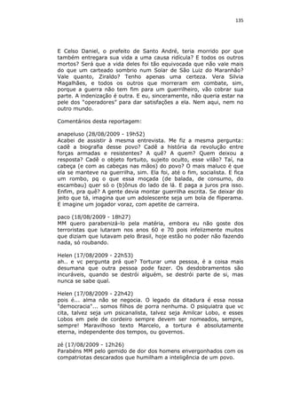 135

E Celso Daniel, o prefeito de Santo André, teria morrido por que
também entregara sua vida a uma causa ridícula? E todos os outros
mortos? Será que a vida deles foi tão equivocada que não vale mais
do que um carteado sombrio num Solar de São Luiz do Maranhão?
Vale quanto, Ziraldo? Tenho apenas uma certeza. Vera Silvia
Magalhães, e todos os outros que morreram em combate, sim,
porque a guerra não tem fim para um guerrilheiro, vão cobrar sua
parte. A indenização é outra. E eu, sinceramente, não queria estar na
pele dos “operadores” para dar satisfações a ela. Nem aqui, nem no
outro mundo.
Comentários desta reportagem:
anapeluso (28/08/2009 - 19h52)
Acabei de assistir à mesma entrevista. Me fiz a mesma pergunta:
cadê a biografia desse povo? Cadê a história da revolução entre
forças armadas e resistentes? A quê? A quem? Quem deixou a
resposta? Cadê o objeto fortuito, sujeito oculto, esse vilão? Taí, na
cabeça (e com as cabeças nas mãos) do povo? O mais maluco é que
ela se manteve na guerrilha, sim. Ela foi, até o fim, socialista. E fica
um rombo, pq o que essa moçada (de balada, de consumo, do
escambau) quer só o (b)ônus do lado de lá. E paga a juros pra isso.
Enfim, pra quê? A gente devia montar guerrilha escrita. Se deixar do
jeito que tá, imagina que um adolescente seja um bola de fliperama.
E imagine um jogador voraz, com apetite de carreira.
paco (18/08/2009 - 18h27)
MM quero parabenizá-lo pela matéria, embora eu não goste dos
terroristas que lutaram nos anos 60 e 70 pois infelizmente muitos
que diziam que lutavam pelo Brasil, hoje estão no poder não fazendo
nada, só roubando.
Helen (17/08/2009 - 22h53)
ah.. e vc pergunta prá que? Torturar uma pessoa, é a coisa mais
desumana que outra pessoa pode fazer. Os desdobramentos são
incuráveis, quando se destrói alguém, se destrói parte de si, mas
nunca se sabe qual.
Helen (17/08/2009 - 22h42)
pois é... alma não se negocia. O legado da ditadura é essa nossa
"democracia"... somos filhos de porra nenhuma. O psiquiatra que vc
cita, talvez seja um psicanalista, talvez seja Amilcar Lobo, e esses
Lobos em pele de cordeiro sempre devem ser nomeados, sempre,
sempre! Maravilhoso texto Marcelo, a tortura é absolutamente
eterna, independente dos tempos, ou governos.
zé (17/08/2009 - 12h26)
Parabéns MM pelo gemido de dor dos homens envergonhados com os
compatriotas descarados que humilham a inteligência de um povo.

 