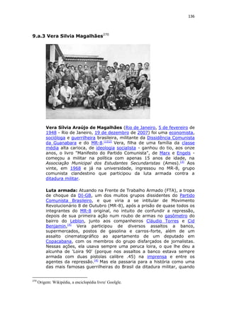 136

9.a.3 Vera Silvia Magalhães270

Vera Sílvia Araújo de Magalhães (Rio de Janeiro, 5 de fevereiro de
1948 - Rio de Janeiro, 19 de dezembro de 2007) foi uma economista,
socióloga e guerrilheira brasileira, militante da Dissidência Comunista
da Guanabara e do MR-8.[1][2] Vera, filha de uma família da classe
média alta carioca, de ideologia socialista - ganhou do tio, aos onze
anos, o livro "Manifesto do Partido Comunista", de Marx e Engels começou a militar na política com apenas 15 anos de idade, na
Associação Municipal dos Estudantes Secundaristas (Ames).[3] Aos
vinte, em 1968 e já na universidade, ingressou no MR-8, grupo
comunista clandestino que participou da luta armada contra a
ditadura militar.
Luta armada: Atuando na Frente de Trabalho Armado (FTA), a tropa
de choque da DI-GB, um dos muitos grupos dissidentes do Partido
Comunista Brasileiro, e que viria a se intitular de Movimento
Revolucionário 8 de Outubro (MR-8), após a prisão de quase todos os
integrantes do MR-8 original, no intuito de confundir a repressão,
depois de sua primeira ação num roubo de armas no gasômetro do
bairro do Leblon, junto aos companheiros Cláudio Torres e Cid
Benjamin,[4] Vera participou de diversos assaltos a banco,
supermercados, postos de gasolina e carros-forte, além de um
assalto cinematográfico ao apartamento de um deputado em
Copacabana, com os membros do grupo disfarçados de jornalistas.
Nessas ações, ela usava sempre uma peruca loira, o que lhe deu a
alcunha de 'Loira 90' (porque nos assaltos a banco estava sempre
armada com duas pistolas calibre .45) na imprensa e entre os
agentes da repressão.[4] Mas ela passaria para a história como uma
das mais famosas guerrilheiras do Brasil da ditadura militar, quando

270

Origem: Wikipédia, a enciclopédia livre/ Goolgle.

 