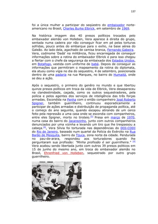 137

foi a única mulher a participar do seqüestro do embaixador norteamericano no Brasil, Charles Burke Elbrick, em setembro de 1969.
Na histórica imagem dos 40 presos políticos trocados pelo
embaixador alemão von Holleben, Vera aparece à direita do grupo,
sentada numa cadeira por não conseguir ficar em pé pelas torturas
sofridas, pouco antes do embarque para o exílio, na base aérea do
Galeão. Ao lado dela, agachado de camisa branca, Fernando Gabeira.
Vera, codinome 'Dadá' na militância, ficou encarregada de conseguir
informações sobre a rotina do embaixador Elbrick e para isso chegou
a flertar com o chefe da segurança da embaixada dos Estados Unidos,
em Botafogo, vestida com uniforme de babá. Depois de conseguir as
informações que permitiram o mapeamento da rotina do diplomata,
ela atuou como vigia no dia do sequestro, 4 de setembro, posicionada
dentro de uma padaria na rua Marques, no bairro do Humaitá, onde
se deu a ação.
Após o sequestro, o primeiro do genêro no mundo e que libertou
quinze presos políticos em troca da vida de Elbrick, Vera desapareceu
na clandestinidade, caçada, como os outros sequestradores, pela
polícia e pelos agentes dos serviços de inteligência das três forças
armadas. Escondida na Penha com o então companheiro José Roberto
Spigner, também guerrilheiro, continuou esporadicamente a
participar de ações armadas e distribuição de propaganda política, até
o começo do ano seguinte, quando escapou atirando de um cerco
feito pela repressão a uma casa onde se escondia com companheiros,
entre eles Spigner, morto no tiroteio.[5] Presa em março de 1970,
numa casa do bairro do Jacarezinho, junto com outros companheiros
denunciados por uma vizinha e levando um tiro que lhe trespassou a
cabeça.[4], Vera Sílvia foi torturada nas dependências do DOI-CODI
do Rio de Janeiro, baseado num quartel da Polícia do Exército na Rua
Barão de Mesquita, bairro da Tijuca, zona norte da cidade. Pendurada
no pau-de-arara, respondeu aos torturadores quando lhe
perguntaram sua profissão: "Minha profissão é ser guerrilheira." [4]
Vera acabou sendo libertada junto com outros 39 presos politicos em
15 de junho do mesmo ano, em troca do embaixador alemão no
Brasil, Ehrenfried von Holleben, sequestrado por outro grupo
guerrilheiro.

 