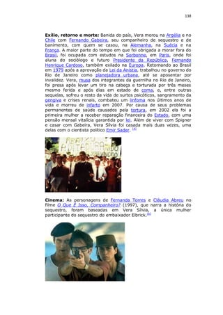 138

Exílio, retorno e morte: Banida do país, Vera morou na Argélia e no
Chile com Fernando Gabeira, seu companheiro de sequestro e de
banimento, com quem se casou, na Alemanha, na Suécia e na
França. A maior parte do tempo em que foi obrigada a morar fora do
Brasil, foi ocupada com estudos na Sorbonne, em Paris, onde foi
aluna do sociólogo e futuro Presidente da República, Fernando
Henrique Cardoso, também exilado na Europa. Retornando ao Brasil
em 1979 após a aprovação da Lei da Anistia, trabalhou no governo do
Rio de Janeiro como planejadora urbana, até se aposentar por
invalidez. Vera, musa dos integrantes da guerrilha no Rio de Janeiro,
foi presa após levar um tiro na cabeça e torturada por três meses
mesmo ferida e após dias em estado de coma, e, entre outras
sequelas, sofreu o resto da vida de surtos psicóticos, sangramento da
gengiva e crises renais, combateu um linfoma nos últimos anos de
vida e morreu de infarto em 2007. Por causa de seus problemas
permanentes de saúde causados pela tortura, em 2002 ela foi a
primeira mulher a receber reparação financeira do Estado, com uma
pensão mensal vitalícia garantida por lei. Além de viver com Spigner
e casar com Gabeira, Vera Sílvia foi casada mais duas vezes, uma
delas com o cientista político Emir Sader. [4]

Cinema: As personagens de Fernanda Torres e Cláudia Abreu no
filme O Que É Isso, Companheiro? (1997), que narra a história do
sequestro, foram baseadas em Vera Sílvia, a única mulher
participante do sequestro do embaixador Elbrick.[6]

 