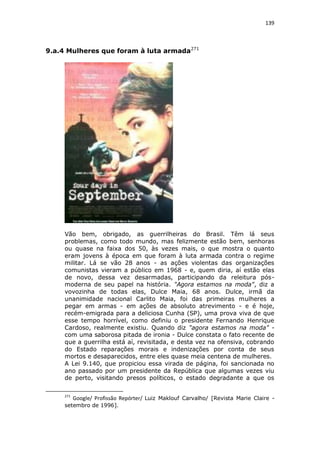139

9.a.4 Mulheres que foram à luta armada271

Vão bem, obrigado, as guerrilheiras do Brasil. Têm lá seus
problemas, como todo mundo, mas felizmente estão bem, senhoras
ou quase na faixa dos 50, às vezes mais, o que mostra o quanto
eram jovens à época em que foram à luta armada contra o regime
militar. Lá se vão 28 anos - as ações violentas das organizações
comunistas vieram a público em 1968 - e, quem diria, aí estão elas
de novo, dessa vez desarmadas, participando da releitura pósmoderna de seu papel na história. "Agora estamos na moda", diz a
vovozinha de todas elas, Dulce Maia, 68 anos. Dulce, irmã da
unanimidade nacional Carlito Maia, foi das primeiras mulheres a
pegar em armas - em ações de absoluto atrevimento - e é hoje,
recém-emigrada para a deliciosa Cunha (SP), uma prova viva de que
esse tempo horrível, como definiu o presidente Fernando Henrique
Cardoso, realmente existiu. Quando diz "agora estamos na moda" com uma saborosa pitada de ironia - Dulce constata o fato recente de
que a guerrilha está aí, revisitada, e desta vez na ofensiva, cobrando
do Estado reparações morais e indenizações por conta de seus
mortos e desaparecidos, entre eles quase meia centena de mulheres.
A Lei 9.140, que propiciou essa virada de página, foi sancionada no
ano passado por um presidente da República que algumas vezes viu
de perto, visitando presos políticos, o estado degradante a que os
271

Google/ Profissão Repórter/ Luiz Maklouf Carvalho/ [Revista Marie Claire -

setembro de 1996].

 