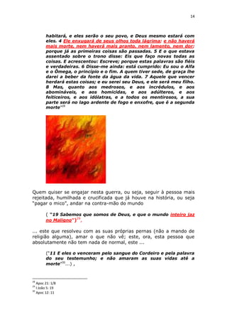 14

habitará, e eles serão o seu povo, e Deus mesmo estará com
eles. 4 Ele enxugará de seus olhos toda lágrima; e não haverá
mais morte, nem haverá mais pranto, nem lamento, nem dor;
porque já as primeiras coisas são passadas. 5 E o que estava
assentado sobre o trono disse: Eis que faço novas todas as
coisas. E acrescentou: Escreve; porque estas palavras são fiéis
e verdadeiras. 6 Disse-me ainda: está cumprido: Eu sou o Alfa
e o Ômega, o princípio e o fim. A quem tiver sede, de graça lhe
darei a beber da fonte da água da vida. 7 Aquele que vencer
herdará estas coisas; e eu serei seu Deus, e ele será meu filho.
8 Mas, quanto aos medrosos, e aos incrédulos, e aos
abomináveis, e aos homicidas, e aos adúlteros, e aos
feiticeiros, e aos idólatras, e a todos os mentirosos, a sua
parte será no lago ardente de fogo e enxofre, que é a segunda
morte”28

Quem quiser se engajar nesta guerra, ou seja, seguir à pessoa mais
rejeitada, humilhada e crucificada que já houve na história, ou seja
“pagar o mico”, andar na contra-mão do mundo
( “19 Sabemos que somos de Deus, e que o mundo inteiro jaz
no Maligno”)29,
... este que resolveu com as suas próprias pernas (não a mando de
religião alguma), amar o que não vê; este, ora, esta pessoa que
absolutamente não tem nada de normal, este ...
(“11 E eles o venceram pelo sangue do Cordeiro e pela palavra
do seu testemunho; e não amaram as suas vidas até a
morte”30...) ,

28

Apoc 21: 1/8
I João 5: 19
30
Apoc 12: 11
29

 