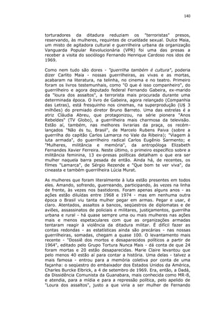 140

torturadores da ditadura reduziam os "terroristas" presos,
reservando, às mulheres, requintes de crueldade sexual. Dulce Maia,
um misto de agitadora cultural e guerrilheira urbana da organização
Vanguarda Popular Revolucionária (VPR) foi uma das presas a
receber a visita do sociólogo Fernando Henrique Cardoso nos idos de
1969.
Como nem tudo são dores - "guerrilha também é cultura", poderia
dizer Carlito Maia - nossas guerrilheiras, as vivas e as mortas,
acabaram na literatura, na telinha, no cinema e no teatro. Primeiro
foram os livros testemunhais, como "O que é isso companheiro", do
guerrilheiro e agora deputado federal Fernando Gabeira, ex-marido
da "loura dos assaltos", a terrorista mais procurada durante uma
determinada época. O livro de Gabeira, agora relançado (Companhia
das Letras), está fresquinho nos cinemas, na superprodução (U$ 3
milhões) do premiado diretor Bruno Barreto. Uma das estrelas é a
atriz Cláudia Abreu, que protagonizou, na série pionera "Anos
Rebeldes" (TV Globo), a guerrilheira mais charmosa da televisão.
Estão aí, também, nas melhores livrarias da praça, os recémlançados "Não és tu, Brasil", de Marcelo Rubens Paiva (sobre a
guerrilha do capitão Carlos Lamarca no Vale da Ribeira); "Viagem à
luta armada", do guerrilheiro radical Carlos Eugênio Sarmento; e
"Mulheres, militância e memória", da antropóloga Elizabeth
Fernandes Xavier Ferreira. Neste último, o primeiro específico sobre a
militância feminina, 13 ex-presas políticas detalham o que era ser
mulher naquela barra pesada de então. Ainda há, de recentes, os
filmes "Lamarca", de Sérgio Rezende e "Que bom te ver viva", da
cineasta e também guerrilheira Lúcia Murat.
As mulheres que foram literalmente à luta estão presentes em todos
eles. Amando, sofrendo, guerreando, participando, às vezes na linha
de frente, às vezes nos bastidores. Foram apenas alguns anos - as
ações estão diluídas entre 1968 e 1974 - mas em nenhuma outra
época o Brasil viu tanta mulher pegar em armas. Pegar e usar, é
claro. Atentados, assaltos a bancos, seqüestros de diplomatas e de
aviões, assassinatos de policiais e militares, justiçamentos, guerrilha
urbana e rural - há quase sempre uma ou mais mulheres nas ações
mais e menos espetaculares com que as organizações armadas
tentaram reagir à violência da ditadura militar. É difícil fazer as
contas redondas - as estatísticas ainda são precárias - nas nossas
guerrilheiras, somadas, chegam a quase 100. O levantamento mais
recente - "Dossiê dos mortos e desaparecidos políticos a partir de
1964", editado pelo Grupo Tortura Nunca Mais - dá conta de que 24
foram mortas e 20 estão desaparecidas. Marie Claire levantou que
pelo menos 40 estão aí para contar a história. Uma delas - talvez a
mais famosa - entrou para a memória coletiva por conta de uma
façanha: o seqüestro do embaixador dos Estados Unidos da América,
Charles Burcke Elbrick, a 4 de setembro de 1969. Era, então, a Dadá,
da Dissidência Comunista da Guanabara, mais conhecida como MR-8,
e atendia, para a mídia e para a repressão política, pelo apelido de
"Loura dos assaltos", justo a que viria a ser mulher de Fernando

 