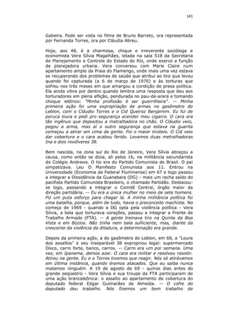 141

Gabeira. Pode ser vista no filme de Bruno Barreto, ora representada
por Fernanda Torres, ora por Cláudia Abreu.
Hoje, aos 48, é a charmosa, chique e irreverente socióloga e
economista Vera Sílvia Magalhães, lotada na sala 518 da Secretaria
de Planejamento e Controle do Estado do Rio, onde exerce a função
de planejadora urbana. Vera conversou com Marie Claire num
apartamento amplo da Praia do Flamengo, onde mais uma vez estava
se recuperando dos problemas de saúde que atribui ao tiro que levou
quando foi capturada (a 6 de março de 1970) e às torturas que
sofreu nos três meses em que amargou a condição de presa política.
Ela ainda vibra por dentro quando lembra uma resposta que deu aos
torturadores em plena aflição, pendurada no pau-de-arara e tomando
choque elétrico: "Minha profissão é ser guerrilheira". -- Minha
primeira ação foi uma expropriação de armas no gasômetro do
Leblon, com o Cláudio Torres e o Cid Queiroz Benjamim. Eu fui de
peruca loura e pedi pro segurança acender meu cigarro. O cara era
tão ingênuo que depositou a metralhadora no chão. O Cláudio veio,
pegou a arma, mas aí o outro segurança que estava na guarita
começou a atirar em cima da gente. Foi o maior tiroteio. O Cid veio
dar cobertura e o cara acabou ferido. Levamos duas metralhadoras
Ina e dois revólveres 38.
Bem nascida, na zona sul do Rio de Janeiro, Vera Sílvia abraçou a
causa, como então se dizia, ali pelos 16, na militância secundarista
do Colégio Andrews. O tio era do Partido Comunista do Brasil. O pai
simpatizava. Leu O Manifesto Comunista aos 11. Entrou na
Universidade (Economia da Federal Fluminense) em 67 e logo passou
a integrar a Dissidência da Guanabara (DG) - mais um racha saído do
pacifista Partido Comunista Brasileiro, o chamado Partidão. Destacouse logo, passando a integrar o Comitê Central, órgão maior da
direção partidária. -- Eu era a única mulher no meio de sete homens.
Fiz um puta esforço para chegar lá. A minha militância política foi
uma batalha, porque, além de tudo, havia o preconceito machista. No
começo de 1969 - quando a DG opta pela violência política - Vera
Sílvia, a bela que torturava corações, passou a integrar a Frente de
Trabalho Armado (FTA). -- A gente treinava tiro na Quinta da Boa
Vista e em Búzios. Não tinha nem bala sufiiciente, mas, diante da
crescente da violência da ditadura, a determinação era grande.
Depois da primeira ação, a do gasômetro do Leblon, em 68, a "Loura
dos assaltos" e seu inseparável 38 expropriou legal: supermercado
Disco, carro forte, banco, carros. -- Carro era um por semana. Uma
vez, em Ipanema, demos azar. O cara era militar e resolveu resistir.
Atirou na gente. Eu e o Torres tivemos que reagir. Nós só atirávamos
em última instância, quando éramos atacados. Que eu saiba nunca
matamos ninguém. A 19 de agosto de 69 - quinze dias antes do
grande seqüestro - Vera Sílvia e sua troupe da FTA participaram de
uma ação brancaleônica: o assalto ao apartamento de cobertura do
deputado federal Edgar Guimarães de Almeida. -- O cofre do
deputado deu trabalho. Nós fizemos um bom trabalho de

 