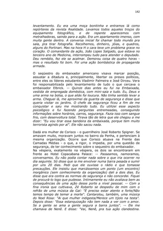 142

levantamento. Eu era uma moça bonitinha e entramos lá como
repórteres da revista Realidade. Levamos todos aqueles troços do
equipamento
fotográfico,
e
de
repente
aparecemos
com
metralhadoras, saindo para a ação. Era um apartamento imenso, com
muita gente dentro. A conversa inicial foi chamar todo mundo pra
sala, pra tirar fotografia. Recolhemos, dinheiro, jóias, e quadros,
alguns do Portinari. Mas na hora H o cara teve um problema grave no
coração. O comandante da ação, João Lopes Salgado, que estava no
terceiro ano de Medicina, interrompeu tudo para atender o deputado.
Deu remédio, fez ele se acalmar. Demorou coisa de quatro horas mas o resultado foi bom. Foi uma ação bombástica de propaganda
armada.
O seqüestro do embaixador americano visava marcar posição,
assustar a ditadura e, principalmente, libertar os presos políticos,
entre eles os líderes estudantis Vladimir Palmeira e José Dirceu. Vera
foi responsabilizada pelo levantamento de tudo o que cercava o
embaixador Elbrick. -- Quinze dias antes eu fui na Embaixada,
vestida de empregada doméstica, com mini-saia e tudo. Eu, Deus e
uma arma na bolsa, o que aliás foi loucura. Não tinha sentido levar a
arma. Cheguei lá, me aproximei da guarita de segurança e disse que
queria visitar os jardins. O chefe da segurança ficou a fim de me
conquistar e saiu me mostrando tudo. Eu utilizei esse aspecto
psicológico e fui fazendo perguntas entremeadas, conseguindo
informações sobre horários, carros, segurança. Fazia isso com sangue
frio, com desenvoltura total. Tirava tão de letra que ele chegou a me
dizer: "Eu vou tirar essa bandeira da embaixada, porque tem muito
terrorista agindo por aí". Ele não sacou nada.
Dadá era mulher de Corisco - o guerrilheiro José Roberto Spigner. Se
amavam muito, moravam juntos no bairro da Penha, e pertenciam à
mesma organização. Ocorre que Corisco atuava na Frente das
Camadas Médias - o que, a rigor, o impedia, por uma questão de
segurança, de ter conhecimento sobre o sequestro do embaixador.
Na véspera, exatamente na véspera, os dois se encontraram em
frente ao Hotel Copacabana Palace: -- Passeamos, namoramos,
conversamos. Eu não podia contar nada sobre o que iria ocorrer no
dia seguinte. Só disse que ia me envolver numa barra pesada e sumir
por uns 20 dias. Pedi que ele ouvisse o rádio e que tomasse
precauções. Ele insistiu que marcássemos um ponto (um encontro)
inorgânico (sem conhecimento da organização) dali a dois dias. Eu
disse que era contra as normas de segurança e não concordei. Fiquei
de procurá-lo logo que pudesse. Intimamente eu não avaliava bem as
consequências de uma ação desse porte a nível pessoal. -- Com a
fina ironia que cultivava, Zé Roberto se despediu de mim com o
refrão de uma música da Gal: "É preciso estar atento e forte/Não
temos tempo de temer a morte". Cantarolou, também, uma música
do Noel Rosa: "Ai que mulher indigesta/Merece um tijolo na testa".
Depois disse: "Essa estanquização não tem nada a ver com o amor.
Se a gente se ama a gente segura a barra juntos". -- Ele me
chamava de Nenê. E disse: "Vai, Nenê, pra tua ação clandestina.

 