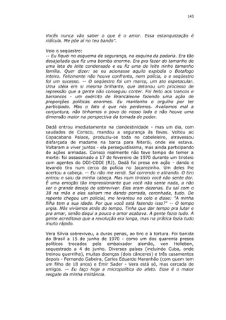 143

Vocês nunca vão saber o que é o amor. Essa estanquiização é
ridícula. Me põe aí no teu bando".
Veio o seqüestro:
-- Eu fiquei no esquema de segurança, na esquina da padaria. Era tão
desajeitada que fiz uma bomba enorme. Era pra fazer do tamanho de
uma lata de leite condensado e eu fiz uma de leite ninho tamanho
família. Quer dizer: se eu acionasse aquilo explodia o Botafogo
inteiro. Felizmente não houve confronto, nem polícia, o e seqüestro
foi um sucesso. -- O seqüestro foi um marco, um ato espetacular.
Uma idéia em si mesma brilhante, que detonou um processo de
repressão que a gente não conseguiu conter. Foi feito aos trancos e
barrancos - um exército de Brancaleone fazendo uma ação de
proporções políticas enormes. Eu mantenho o orgulho por ter
participado. Mas o fato é que nós perdemos. Avaliamos mal a
conjuntura, não tínhamos o povo do nosso lado e não houve uma
dimensão maior na perspectiva da tomada de poder.
Dadá entrou imediatamente na clandestinidade - mas um dia, com
saudades de Corisco, mandou a segurança às favas. Voltou ao
Copacabana Palace, produziu-se toda no cabeleleiro, atravessou
disfarçada de madame na barca para Niterói, onde ele estava.
Voltaram a viver juntos - ela perseguidíssima, mas ainda participando
de ações armadas. Corisco realmente não teve tempo de temer a
morte: foi assassinado a 17 de fevereiro de 1970 durante um tiroteio
com agentes do DOI-CODI (RJ). Dadá foi presa em ação - dando e
levando tiro num cerco da polícia no Jacarezinho. Um deles lhe
acertou a cabeça. -- Eu não me rendi. Saí correndo e atirando. O tiro
entrou e saiu da minha cabeça. Mas num tiroteio você não sente dor.
É uma emoção tão impressionante que você não sente nada, a não
ser o grande desejo de sobreviver. Eles eram dezenas. Eu saí com o
38 na mão e eles saíram me dando porrada, coronhada, tudo. De
repente chegou um policial, me levantou no colo e disse: "A minha
filha tem a sua idade. Por que você está fazendo isso?" -- O tempo
urgia. Nós vivíamos atrás do tempo. Tinha que dar tempo pra lutar e
pra amar, senão daqui a pouco o amor acabava. A gente fazia tudo. A
gente acreditava que a revolução era longa, mas na prática fazia tudo
muito rápido.
Vera Sílvia sobreviveu, a duras penas, ao tiro e à tortura. Foi banida
do Brasil a 15 de junho de 1970 - como um dos quarenta presos
políticos trocados pelo embaixador alemão, von Holleben,
sequestrado a 4 de junho. Diversos países (incluindo Cuba, onde
treinou guerrilha), muitas doenças (dois cânceres) e três casamentos
depois - Fernando Gabeira, Carlos Eduardo Maranhão (com quem tem
um filho de 18 anos) e Emir Sader - Vera está só, mas cercada de
amigos. -- Eu faço hoje a micropolítica do afeto. Esse é o maior
resgate da minha militância.

 