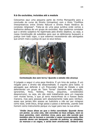 144

9.b Os excluídos, incluídos até a medula
Colocamos aqui uma pequena parte da minha Monografia para a
conclusão do curso de Direito (Unisantos) com o título “Conflitos
Interpretativos entre Direito Natural e Direito Posto Relativo ás
condutas religiosas”. Trata-se de uma peça jurídica onde vemos a
lindíssima defesa de um grupo de excluídos. Aqui podemos constatar
que o direito subjetivo foi legitimado pelo direito objetivo, ou seja, a
nossa Constituição dá subsídios para que os defensores busquem a
justiça com todo vigor, o que estamos necessitando são advogados
que amem mais a justiça do que os seus bolsos.

Contestação dos sem terra/ Quando o estado não alcança

O julgado a seguir é uma peça literária. É um hino de justiça. É um
resgate para o direito tão desacreditado. É orgulho para todos. O
advogado que defende é um Procurador Geral do Estado e está
defendendo um grupo de “Sem Terras” (também sem educação,
ignorantes,
feios,
fedidos,
fracos,
pequenos,
considerados
desprezíveis), ou seja, ele não está trabalhando para um magnata
com muitas terras, o que já seria maravilhoso se o fizesse desta
maneira, mas para pessoas sem absolutamente nada para retribuir,
esses que jamais têm acesso ao Judiciário a não ser por milagres
como esse, onde Deus, dirige passo a passo a demanda, usando este
homem como instrumento porque viu lugar para isso na sua alma:
“Então Jesus disse ao que o tinha convidado: Quando deres
um jantar, ou uma ceia, não convides os teus amigos, nem os
teus parentes, nem visinhos ricos, para que não suceda que
também eles te tornem a convidar e sejas recompensado. Mas
quando deres um banquete, convida os pobres, os aleijados,
os mancos e os cegos, e serás bem aventurado. Embora eles

 