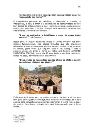 145

não tenham com que te recompensar, recompensado serás na
ressurreição dos justos”.272

É maravilhoso perceber os detalhes, a liberdade, a ousadia, a
inteligência, o zelo, o amor, e a quantidade de oportunidades que se
tem dentro do próprio direito e que, infelizmente não é profusamente
usado, pois para isso o jurista terá que estar revestido de amor que
infelizmente também não é comum.
“E por se multiplicar a iniqüidade, o amor de quase todos
esfriará”.273 (Grifo nosso).

Nesta peça, o ilustre advogado invoca o Direito Positivo nos seus
direitos fundamentais, nos pactos firmados que são altamente
relevantes e que normalmente passam despercebidos como se fosse
só poesia, (para estes que seguem após o seu lucro).274 Não é
possível deixar de grifar o nome do nobre Juiz Federal ANTONIO
FRANCISCO PEREIRA, titular da 8ª Vara Federal de Belo Horizonte,
citado na peça, pelo espetacular julgamento.
“Deus atende ao necessitado quando clama, ao aflito, e aquele
que não tem ninguém que ajude”.275

Enfoca-se aqui, outra vez, os muitos recursos que tem a lei humana
tem para que a justiça aconteça, mas que só será utilizada se o que
postula seja convertido dos seus maus caminhos e tenha fome e sede
de justiça; fora deste contexto tudo será feito paralelo com a letra
morta.

272

Lucas 14:12/14.
Mateus 24:12.
274
Ezequiel 33:31.
275
Salmo 72:12.
273

 