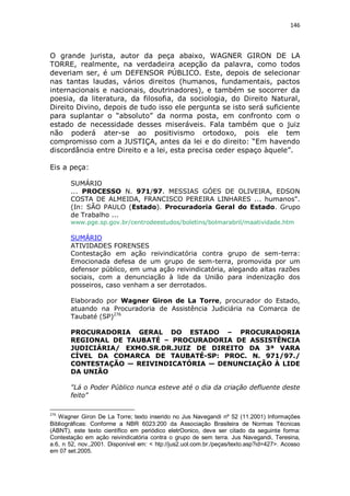 146

O grande jurista, autor da peça abaixo, WAGNER GIRON DE LA
TORRE, realmente, na verdadeira acepção da palavra, como todos
deveriam ser, é um DEFENSOR PÚBLICO. Este, depois de selecionar
nas tantas laudas, vários direitos (humanos, fundamentais, pactos
internacionais e nacionais, doutrinadores), e também se socorrer da
poesia, da literatura, da filosofia, da sociologia, do Direito Natural,
Direito Divino, depois de tudo isso ele pergunta se isto será suficiente
para suplantar o “absoluto” da norma posta, em confronto com o
estado de necessidade desses miseráveis. Fala também que o juiz
não poderá ater-se ao positivismo ortodoxo, pois ele tem
compromisso com a JUSTIÇA, antes da lei e do direito: “Em havendo
discordância entre Direito e a lei, esta precisa ceder espaço àquele”.
Eis a peça:
SUMÁRIO
... PROCESSO N. 971/97. MESSIAS GÓES DE OLIVEIRA, EDSON
COSTA DE ALMEIDA, FRANCISCO PEREIRA LINHARES ... humanos".
(In: SÃO PAULO (Estado). Procuradoria Geral do Estado. Grupo
de Trabalho ...
www.pge.sp.gov.br/centrodeestudos/boletins/bolmarabril/maatividade.htm

SUMÁRIO
ATIVIDADES FORENSES
Contestação em ação reivindicatória contra grupo de sem-terra:
Emocionada defesa de um grupo de sem-terra, promovida por um
defensor público, em uma ação reivindicatória, alegando altas razões
sociais, com a denunciação à lide da União para indenização dos
posseiros, caso venham a ser derrotados.
Elaborado por Wagner Giron de La Torre, procurador do Estado,
atuando na Procuradoria de Assistência Judiciária na Comarca de
Taubaté (SP)276
PROCURADORIA GERAL DO ESTADO – PROCURADORIA
REGIONAL DE TAUBATÉ – PROCURADORIA DE ASSISTÊNCIA
JUDICIÁRIA/ EXMO.SR.DR.JUIZ DE DIREITO DA 3ª VARA
CÍVEL DA COMARCA DE TAUBATÉ-SP: PROC. N. 971/97./
CONTESTAÇÃO — REIVINDICATÓRIA — DENUNCIAÇÃO À LIDE
DA UNIÃO
"Lá o Poder Público nunca esteve até o dia da criação defluente deste
feito"
276

Wagner Giron De La Torre; texto inserido no Jus Navegandi nº 52 (11.2001) Informações
Bibliográficas: Conforme a NBR 6023:200 da Associação Brasileira de Normas Técnicas
(ABNT), este texto científico em periódico eletrOonico, deve ser citado da seguinte forma:
Contestação em ação reivindicatória contra o grupo de sem terra. Jus Navegandi, Teresina,
a.6, n 52, nov.,2001. Disponível em: < htp://jus2.uol.com.br./peças/texto.asp?id=427>. Acosso
em 07 set.2005.

 