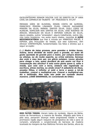 147

EXCELENTÍSSIMO SENHOR DOUTOR JUIZ DE DIREITO DA 3ª VARA
CÍVEL DA COMARCA DE TAUBATÉ - SP: PROCESSO N. 971/97
MESSIAS GÓES DE OLIVEIRA, EDSON COSTA DE ALMEIDA,
FRANCISCO PEREIRA LINHARES FILHO, CARLOS ALEXANDRE
PEREIRA DA SILVA, MANOEL SANTOS SILVA, SUELI LOPES DE
ALENCAR, EDMILSON DOS SANTOS DA SILVA, JOSÉ ROGÉRIO DE
ARAÚJO, ERISVALDO DA SILVA E ANTONIO CARLOS DA SILVA,
alguns casados, outros "amasiados", alguns trabalhando, outros não,
mas todos brasileiros, nos autos supra citados, inerentes à AÇÃO
REIVINDICATÓRIA que lhes é movida por AMBRÓSIO MACIEL E
ESPOSA, pelo Procurador do Estado, que esta subscreve, vêm
oferecer CONTESTAÇÃO, fundamentados nos fatos e direitos que a
seguir se expõe:
(...) Madre de tetas grossas, para grandes e ávidas bocas,
matriz, terra dividida do maior para o grande, ou mais de
gosto ajuntada do grande para o maior, por compra dizemos
ou aliança, ou de roubo esperto, ou crime estreme, herança
dos avós e meu bom pai, em glória estejam. Levou séculos
para chegar a isto, quem duvidará de que assim vai ficar à
consumação dos séculos? E esta outra gente quem é, solta e
miúda, que veio com a terra, embora não registrada na
escritura, almas mortas, ou ainda vivas? A sabedoria de Deus,
amados filhos, é infinita: aí está a terra e quem a há-de
trabalhar, crescei e multiplicai-vos. Crescei e multiplicai-me,
diz o latifúndio. Mas tudo isto pode ser contado doutra
maneira. (JOSÉ SARAMAGO, In: Levantando do Chão)

DOS FATOS TODOS: Vieram todos do nordeste. Alguns da Bahia,
outros de Pernambuco, a maioria da Paraíba. Afligidos pela fome e
pela seca, pensaram alcançar neste progressista Estado e nesta
promissora região algum resquício de perspectiva de vida e para cá
rumaram, ampliando o conglomerado de barracos de madeira
localizado às margens da Rua Ildefonso Ferreira dos Santos, altura do

 