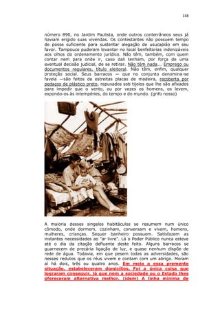 148

número 890, no Jardim Paulista, onde outros conterrâneos seus já
haviam erigido suas vivendas. Os contestantes não possuem tempo
de posse suficiente para sustentar alegação de usucapião em seu
favor. Tampouco puderam levantar no local benfeitorias indenizáveis
aos olhos do ordenamento jurídico. Não têm, também, com quem
contar nem para onde ir, caso dali tenham, por força de uma
eventual decisão judicial, de se retirar. Não têm nada... Emprego ou
documentos regulares, título eleitoral. Não têm, enfim, qualquer
proteção social. Seus barracos — que no conjunto denomina-se
favela —são feitos de estreitas placas de madeira, recoberta por
pedaços de plástico preto, repuxados sob tijolos que lhe são afixados
para impedir que o vento, ou por vezes os homens, os levem,
expondo-os às intempéries, do tempo e do mundo. (grifo nosso)

A maioria desses singelos habitáculos se resumem num único
cômodo, onde dormem, cozinham, conversam e vivem, homens,
mulheres, crianças. Sequer banheiro possuem. Satisfazem as
instantes necessidades ao "ar livre". Lá o Poder Público nunca esteve
até o dia da citação defluente deste feito. Alguns barracos se
guarnecem de precária ligação de luz, e quase nenhum dispõe de
rede de água. Todavia, em que pesem todas as adversidades, são
nesses redutos que os réus vivem e contam com um abrigo. Moram
aí há dois, três ou quatro anos. Em meio a essa premente
situação, estabeleceram domicílios. Foi a única coisa que
lograram conseguir, já que nem a sociedade ou o Estado lhes
ofereceram alternativa melhor. (idem) A linha mínima de

 