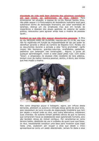 149

dignidade de vida está bem distante das péssimas condições
em que vivem, ou sobrevivem, os réus. (idem). Para
dimensionar tal situação, a esposa do co-réu Manoel Santos Silva,
não pôde sequer ir à Procuradoria de Assistência Judiciária local para
subscrever termo de declaração financeira, por estar acometida de
sarampo, doença um dia erradicada mas que em função da
inoperância e descaso dos atuais gestores do sistema de saúde
pública, ressuscitou para agravar ainda mais a miséria de pessoas
iguais...
Existem os que não têm sequer documentos pessoais. A filha
do réu MESSIAS GOÉS DE OLIVEIRA, nascida aos 22.10.96, até hoje
não foi registrada em função da impossibilidade de seu pai poder se
identificar perante o Oficial do Cartório de Registro Civil. Perdeu ele
os documentos durante a jornada a esta "terra prometida". (grifo
nosso) São faxineiros, guardas-noturnos, analfabetos, gestantes,
pedreiros que balançam nas construções... Alguns, à guisa de
qualquer aprendizagem, vivem a catar papel pelas ruas. Com esses
"bicos", e amparados no escasso chão recoberto de lona plástica,
tentam viver da melhor maneira possível, dentro, é óbvio, dos limites
que lhes impõe a miséria.

Mas como desgraça pouca é bobagem, agora, por influxo desta
demanda, pleiteiam os autores a remoção dessa gente de seus lares,
pois necessitam do lucro oriundo da especulação imobiliária que tem
por objeto o imóvel onde os réus, sem outra alternativa, instalaram
suas vivendas. Os autores tinham perfeita ciência de que no terreno
que compraram havia se estabelecido esse aglomerado humano, pois
são também donos do imóvel contíguo. Por caracterizar-se como
terreno baldio, destituído de uso e cuidados de quem quer que fosse,
os réus, necessitando constituir uma base para iniciarem suas vidas
nesta urbe, acabaram por ocupar a área que desde o início
apresentava-se como um pasto abandonado. Jamais foi dada a essa

 