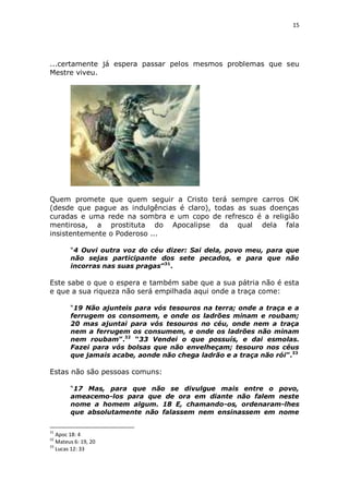 15

...certamente já espera passar pelos mesmos problemas que seu
Mestre viveu.

Quem promete que quem seguir a Cristo terá sempre carros OK
(desde que pague as indulgências é claro), todas as suas doenças
curadas e uma rede na sombra e um copo de refresco é a religião
mentirosa, a prostituta do Apocalipse da qual dela fala
insistentemente o Poderoso ...
“4 Ouvi outra voz do céu dizer: Sai dela, povo meu, para que
não sejas participante dos sete pecados, e para que não
incorras nas suas pragas”31.

Este sabe o que o espera e também sabe que a sua pátria não é esta
e que a sua riqueza não será empilhada aqui onde a traça come:
“19 Não ajunteis para vós tesouros na terra; onde a traça e a
ferrugem os consomem, e onde os ladrões minam e roubam;
20 mas ajuntai para vós tesouros no céu, onde nem a traça
nem a ferrugem os consumem, e onde os ladrões não minam
nem roubam”.32 “33 Vendei o que possuís, e dai esmolas.
Fazei para vós bolsas que não envelheçam; tesouro nos céus
que jamais acabe, aonde não chega ladrão e a traça não rói”.33

Estas não são pessoas comuns:
“17 Mas, para que não se divulgue mais entre o povo,
ameacemo-los para que de ora em diante não falem neste
nome a homem algum. 18 E, chamando-os, ordenaram-lhes
que absolutamente não falassem nem ensinassem em nome
31

Apoc 18: 4
Mateus 6: 19, 20
33
Lucas 12: 33
32

 