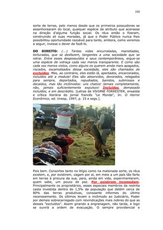 150

sorte de terras, pelo menos desde que os primeiros possuidores se
assenhorearam do local, qualquer espécie de atributo que acenasse
na direção d'alguma função social. Os réus então o fizeram,
construindo ali suas moradas, já que o Poder Público nunca lhes
possibilitou oportunidade razoável para tanto, embora, como veremos
a seguir, tivesse o dever de fazê-lo.
DO DIREITO: (...) Tantas vidas encurraladas, manietadas,
torturadas, que se desfazem, tangentes a uma sociedade que se
retrai. Entre esses despossuídos e seus contemporâneos, ergue-se
uma espécie de vidraça cada vez menos transparente. E como são
cada vez menos vistos, como alguns os querem ainda mais apagados,
riscados, escamoteados dessa sociedade, eles são chamados de
excluídos. Mas, ao contrário, eles estão lá, apertados, encarcerados,
incluídos até a medula! Eles são absorvidos, devorados, relegados
para sempre, deportados, repudiados, banidos, submissos e
decaídos, mas tão incômodos: uns chatos! Jamais completamente,
não, jamais suficientemente expulsos! Incluídos, demasiado
incluídos, e em descrédito. (Letras de VIVIANE FORRESTER, ensaísta
e crítica literária do jornal francês "Le Monde", In: O Horror
Econômico, ed. Unesp, 1997, p. 15 e segs.).

Pois bem. Consortes tanto no litígio como na malsinada sorte, os réus
existem, e, por existirem, vagam por aí, em meio a um país tão farto
em terras à procura da sua, para, ainda em vida, experimentarem,
quem sabe, um pouco de paz. Por existirem incomodam.
Principalmente os proprietários, esses especiais membros da restrita
casta investida dentro do 1,5% da população que detém cerca de
80% das terras produtivas, consoante informes do último
recenseamento. Os últimos levam o incômodo ao Judiciário, Poder
por demais sobrecarregado com reivindicações mais nobres do que as
desses "excluídos". Assim girando a engrenagem, não tarda, e logo
se ouvirá a ordem de evacuação. O sempre providencial e

 