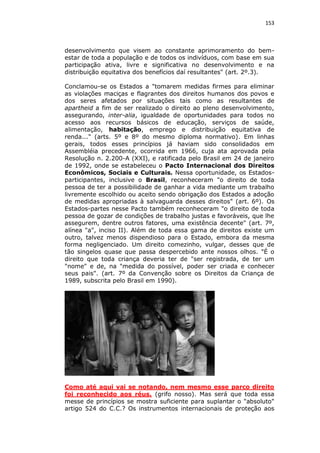 153

desenvolvimento que visem ao constante aprimoramento do bemestar de toda a população e de todos os indivíduos, com base em sua
participação ativa, livre e significativa no desenvolvimento e na
distribuição equitativa dos benefícios daí resultantes" (art. 2º.3).
Conclamou-se os Estados a "tomarem medidas firmes para eliminar
as violações maciças e flagrantes dos direitos humanos dos povos e
dos seres afetados por situações tais como as resultantes de
apartheid a fim de ser realizado o direito ao pleno desenvolvimento,
assegurando, inter-alia, igualdade de oportunidades para todos no
acesso aos recursos básicos de educação, serviços de saúde,
alimentação, habitação, emprego e distribuição equitativa de
renda..." (arts. 5º e 8º do mesmo diploma normativo). Em linhas
gerais, todos esses princípios já haviam sido consolidados em
Assembléia precedente, ocorrida em 1966, cuja ata aprovada pela
Resolução n. 2.200-A (XXI), e ratificada pelo Brasil em 24 de janeiro
de 1992, onde se estabeleceu o Pacto Internacional dos Direitos
Econômicos, Sociais e Culturais. Nessa oportunidade, os Estadosparticipantes, inclusive o Brasil, reconheceram "o direito de toda
pessoa de ter a possibilidade de ganhar a vida mediante um trabalho
livremente escolhido ou aceito sendo obrigação dos Estados a adoção
de medidas apropriadas à salvaguarda desses direitos" (art. 6º). Os
Estados-partes nesse Pacto também reconheceram "o direito de toda
pessoa de gozar de condições de trabalho justas e favoráveis, que lhe
assegurem, dentre outros fatores, uma existência decente" (art. 7º,
alínea "a", inciso II). Além de toda essa gama de direitos existe um
outro, talvez menos dispendioso para o Estado, embora da mesma
forma negligenciado. Um direito comezinho, vulgar, desses que de
tão singelos quase que passa despercebido ante nossos olhos. "É o
direito que toda criança deveria ter de "ser registrada, de ter um
"nome" e de, na "medida do possível, poder ser criada e conhecer
seus pais". (art. 7º da Convenção sobre os Direitos da Criança de
1989, subscrita pelo Brasil em 1990).

Como até aqui vai se notando, nem mesmo esse parco direito
foi reconhecido aos réus. (grifo nosso). Mas será que toda essa
messe de princípios se mostra suficiente para suplantar o "absoluto"
artigo 524 do C.C.? Os instrumentos internacionais de proteção aos

 