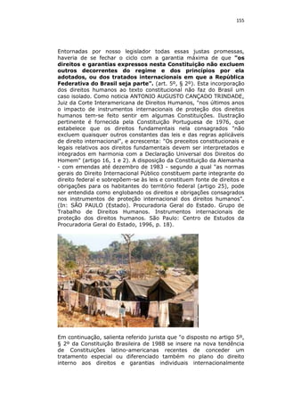 155

Entornadas por nosso legislador todas essas justas promessas,
haveria de se fechar o ciclo com a garantia máxima de que "os
direitos e garantias expressos nesta Constituição não excluem
outros decorrentes do regime e dos princípios por ela
adotados, ou dos tratados internacionais em que a República
Federativa do Brasil seja parte". (art. 5º, § 2º). Esta incorporação
dos direitos humanos ao texto constitucional não faz do Brasil um
caso isolado. Como noticia ANTONIO AUGUSTO CANÇADO TRINDADE,
Juiz da Corte Interamericana de Direitos Humanos, "nos últimos anos
o impacto de instrumentos internacionais de proteção dos direitos
humanos tem-se feito sentir em algumas Constituições. Ilustração
pertinente é fornecida pela Constituição Portuguesa de 1976, que
estabelece que os direitos fundamentais nela consagrados "não
excluem quaisquer outros constantes das leis e das regras aplicáveis
de direito internacional", e acrescenta: "Os preceitos constitucionais e
legais relativos aos direitos fundamentais devem ser interpretados e
integrados em harmonia com a Declaração Universal dos Direitos do
Homem" (artigo 16, 1 e 2). A disposição da Constituição da Alemanha
- com emendas até dezembro de 1983 - segundo a qual "as normas
gerais do Direito Internacional Público constituem parte integrante do
direito federal e sobrepõem-se às leis e constituem fonte de direitos e
obrigações para os habitantes do território federal (artigo 25), pode
ser entendida como englobando os direitos e obrigações consagrados
nos instrumentos de proteção internacional dos direitos humanos".
(In: SÃO PAULO (Estado). Procuradoria Geral do Estado. Grupo de
Trabalho de Direitos Humanos. Instrumentos internacionais de
proteção dos direitos humanos. São Paulo: Centro de Estudos da
Procuradoria Geral do Estado, 1996, p. 18).

Em continuação, salienta referido jurista que "o disposto no artigo 5º,
§ 2º da Constituição Brasileira de 1988 se insere na nova tendência
de Constituições latino-americanas recentes de conceder um
tratamento especial ou diferenciado também no plano do direito
interno aos direitos e garantias individuais internacionalmente

 
