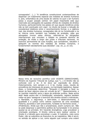156

consagrados". (...) "A tendência constitucional contemporânea de
dispensar um tratamento especial aos tratados de direitos humanos
é, pois, sintomática de uma escala de valores na qual o ser humano
passa a ocupar posição central. Um papel importante está aqui
reservado aos advogados de supostas vítimas de violações de direitos
humanos, particularmente nos países em que aquela tendência ainda
não se tem acentuado com vigor: no intuito de buscar a redução de
considerável distância entre o reconhecimento formal, e a vigência
real, dos direitos humanos, consagrados não só na Constituição e na
lei interna como também nos tratados de proteção, cabe aos
advogados invocar estes últimos, referindo-se às obrigações
internacionais que vinculam o Estado no presente domínio de
proteção, de modo a exigir dos juízes e tribunais nacionais, no
exercício permanente de suas funções, que considerem, estudem e
apliquem as normas dos tratados de direitos humanos, e
fundamentem devidamente suas decisões". (op. cit., p. 21-23).

Nessa linha de raciocínio pontifica LUIZ VICENTE CERNICCHIARO,
Ministro do Superior Tribunal de Justiça, que "(...) O Direito não se
confunde com a lei. A lei deve ser expressão do direito.
Historicamente, nem sempre o é. A lei, muitas vezes, resulta de
prevalência de interesses de grupos, na tramitação legislativa. Apesar
disso, a Constituição determina: "Ninguém é obrigado a fazer ou
deixar de fazer alguma coisa em virtude de lei"." "Aparentemente, a
lei (sentido material) seria o ápice da pirâmide jurídica. Nada acima
dela! Nada contra ela! A Constituição, entretanto, registra também
voltar-se para "assegurar o exercício dos direitos sociais e individuais,
a liberdade, a segurança, o bem-estar, o desenvolvimento, a
igualdade e a justiça como valores supremos de uma sociedade
fraterna, pluralista e sem preconceito, fundada na harmonia social..."
(Preâmbulo). Ainda que não o proclamasse, assim cumpria ser. Não
se pode desprezar o patrimônio político da humanidade! A lei precisa
ajustar-se ao princípio. Em havendo divergência, urge prevalecer a
orientação axiológica. O Direito volta-se para realizar valores. O
Direito é o trânsito para concretizar o justo. O Judiciário, visto como
Poder, não se subordina ao Executivo ou ao Legislativo. Não é servil,
no sentido de aplicar a Lei, como alguém que cumpre uma ordem

 