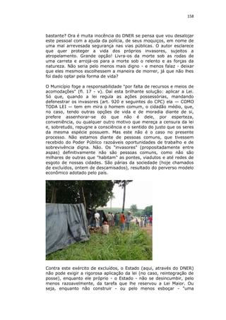 158

bastante? Ora é muita inocência do DNER se pensa que vou desalojar
este pessoal com a ajuda da polícia, de seus moquiços, em nome de
uma mal arrevesada segurança nas vias públicas. O autor esclarece
que quer proteger a vida dos próprios invasores, sujeitos a
atropelamento. Grande opção! Livra-os da morte sob as rodas de
uma carreta e arrojá-os para a morte sob o relento e as forças da
natureza. Não seria pelo menos mais digno - e menos falaz - deixar
que eles mesmos escolhessem a maneira de morrer, já que não lhes
foi dado optar pela forma de vida?
O Município foge a responsabilidade "por falta de recursos e meios de
acomodações" (fl. 17 - v). Daí esta brilhante solução: aplicar a Lei.
Só que, quando a lei regula as ações possessórias, mandando
defenestrar os invasores (art. 920 e seguintes do CPC) ela — COMO
TODA LEI — tem em mira o homem comum, o cidadão médio, que,
no caso, tendo outras opções de vida e de moradia diante de si,
prefere assenhorar-se do que não é dele, por esperteza,
conveniência, ou qualquer outro motivo que mereça a censura da lei
e, sobretudo, repugne a consciência e o sentido do justo que os seres
da mesma espécie possuem. Mas este não é o caso no presente
processo. Não estamos diante de pessoas comuns, que tivessem
recebido do Poder Público razoáveis oportunidades de trabalho e de
sobrevivência digna. Não. Os "invasores" (propositadamente entre
aspas) definitivamente não são pessoas comuns, como não são
milhares de outras que "habitam" as pontes, viadutos e até redes de
esgoto de nossas cidades. São párias da sociedade (hoje chamados
de excluídos, ontem de descamisados), resultado do perverso modelo
econômico adotado pelo país.

Contra este exército de excluídos, o Estado (aqui, através do DNER)
não pode exigir a rigorosa aplicação da lei (no caso, reintegração de
posse), enquanto ele próprio - o Estado - não se desincumbir, pelo
menos razoavelmente, da tarefa que lhe reservou a Lei Maior. Ou
seja, enquanto não construir - ou pelo menos esboçar - "uma

 