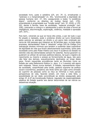 159

sociedade livre, justa e solidária (CF, art. 3º, I), erradicando a
"pobreza e a marginalização" (n. III), "promovendo a dignidade da
pessoa humana (art. 1º, III), assegurando a todos "a existência
digna", conforme os ditames da Justiça Social (art. 170),
emprestando à propriedade sua "função social" (art. 5º, XXIII, e 170,
III), dando à família, base da sociedade, "especial proteção" (art.
226), colocando a criança e o adolescente a salvo de toda a forma de
negligência, discriminação, exploração, violência, maldade e opressão
(art. 227)...
Pois bem, volvendo ao que se havia dito antes, a par de tudo o que
foi pisado e repisado, pode o pretenso direito ao lucro titularizado
pelos autores se sobrepor ao direito a um parco teto vindicado por
cerca de 160 pessoas que integram as 36 famílias aqui, no bojo deste
processo, demandadas? Pode o "absoluto" artigo 524 do Código Civil
sobrepujar direitos mínimos que tendem a sustentar base suportável
de dignidade de vida que foram absolutamente suprimidos, tanto pela
sociedade como pelo Poder Público aos réus? A ausência do Estado na
estreita vida dos demandados sempre foi soberba. Nunca gozaram ou
puderam se utilizar de serviços públicos básicos, tal qual o registro de
nascimento ou mesmo o acesso ao fornecimento de água, isto para
não falar dos demais, exaustivamente declinados ao longo desta
peça. Foram requeridas providências tanto ao Município como ao
Estado por esta Defensoria Pública (v. docs. 2 e 3 anexos) até agora
sem resposta. Talvez nunca tenham. O Estado, representante maior
da sociedade, corporificado pela União, gestora suprema da política
social e econômica, perpetrou ato ilícito tanto por ação como omissão
ao suprimir de pessoas como os réus as mínimas e mais parcas
perspectivas de vida, fazendo eclodir, em meio a este feito, a
possibilidade de ser dado concretitude ao direito assegurado pelo
artigo 37, § 6º da Constituição Federal, regulador da responsabilidade
objetiva do Estado quanto aos danos decorrentes de sai inércia ou
desastrosa atuação.

 