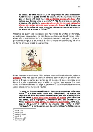 16

de Jesus. 19 Mas Pedro e João, respondendo, lhes disseram:
Julgai vós se é justo diante de Deus ouvir-nos antes a vós do
que a Deus; 20 pois nós não podemos deixar de falar das
coisas que temos visto e ouvido”.34 “41 Retiraram-se pois da
presença do sinédrio, regozijando-se de terem sido julgados
dignos de sofrer afronta pelo nome de Jesus. 42 E todos os
dias, no templo e de casa em casa, não cessavam de ensinar, e
de anunciar a Jesus, o Cristo” 35.

Observe-se quem são os algozes dos Apóstolos de Cristo: a liderança,
os principais sacerdotes, os escribas e os fariseus, igual como hoje;
estes são considerados loucos, como foi chamado Noé por 120 anos,
porquanto pregava e anunciava a salvação que ninguém quis; na arca
só havia animais e Noé e sua família.

Estes homens e mulheres fiéis, sabem que serão odiados de todos e
porque, mas não podem desistir, embora sofram muito, primeiro por
amor a Deus, segundo por amor de si mesmo já que entendeu que
Deus é mais importante que a vida, e terceiro por causa dos que
ainda não entenderam, ou seja, o próximo.36 Estes entenderam o que
Jesus disse para o Apóstolo Paulo:
“... pois eu lhe mostrarei quanto lhe cumpre padecer pelo meu
nome”37, e o que Paulo disse em Colossenses: “24 Agora me
regozijo no meio dos meus sofrimentos por vós, e cumpro na
minha carne o que resta das aflições de Cristo, por amor do
seu corpo, que é a igreja;”38, e também em I aos Coríntios “27
Antes subjugo o meu corpo, e o reduzo à submissão, para que,
depois de pregar a outros, eu mesmo não venha a ficar
reprovado”39 e continuando em I aos Coríntios: “10 Nós somos
34

Atos 4: 17/20
Atos 5: 41,42
36
Mateus 22:34/40.
37
Atos 9: 16
38
Colossenses 1: 24
39
I Corintios 9: 27
35

 