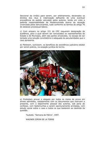 161

Seccional da União) para serem, por arbitramento, declarados os
direitos dos réus à indenização defluente de uma eventual
procedência do pedido veiculado pelos autores, tendo em vista a
patente responsabilidade da litisdenunciada acerca da situação
vivenciada pelos denunciantes, tudo conforme os termos do artigo 76
do estatuto processual básico.
c) Com amparo no artigo 331 do CPC requerem designação de
audiência, para a qual devem ser convocados os representantes do
Estado e do Município, além das partes envolvidas, no escopo de ser
tentada uma solução conciliatória e adequada às peculiaridades que o
caso apresenta.
d) Pleiteiam, outrossim, os benefícios da assistência judiciária estatal
por serem pobres, na acepção jurídica do termo.

e) Protestam provar o alegado por todos os meios de prova em
direito admitidos, notadamente com os documentos que instruem a
presente, com o depoimento pessoal dos autores, sob pena de
confesso, com testemunhas a serem oportunamente arroladas, com
estudo social sobre o caso e todos os que bastarem ao deslinde da
questão.
Taubaté, "Semana da Pátria", 1997.
WAGNER GIRON DE LA TORRE

 