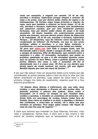 163

coais um mosquito, e engolis um camelo. 25 Ai de vós,
escribas e fariseus, hipócritas! porque limpais o exterior do
copo e do prato, mas por dentro estão cheios de rapina e de
intemperança. 26 Fariseu cego! limpa primeiro o interior do
copo, para que também o exterior se torne limpo. 27 Ai de
vós, escribas e fariseus, hipócritas! porque sois semelhantes
aos sepulcros caiados, que por fora realmente parecem
formosos, mas por dentro estão cheios de ossos e de toda
imundícia. 28 Assim também vós exteriormente pareceis
justos aos homens, mas por dentro estais cheios de hipocrisia
e de iniquidade. 29 Ai de vós, escribas e fariseus, hipócritas!
Porque... 33 Serpentes, raça de víboras! como escapareis da
condenação do inferno? 34 Portanto, eis que eu vos envio
profetas, sábios e escribas: e a uns deles matareis e
crucificareis; e a outros os perseguireis de cidade em cidade;
35 para que sobre vós caia todo o sangue justo, que foi
derramado sobre a terra, desde o sangue de Abel, o justo, até
o sangue de Zacarias, filho de Baraquias, que mataste entre o
santuário e o altar. 37 Jerusalém, Jerusalém, que matas os
profetas, apedrejas os que a ti são enviados! quantas vezes
quis eu ajuntar os teus filhos, como a galinha ajunta os seus
pintos debaixo das asas, e não o quiseste! 38 Eis aí
abandonada vos é a vossa casa. 39 Pois eu vos declaro que
desde agora de modo nenhum me vereis, até que digais:
Bendito aquele que vem em nome do Senhor”.278

E por que não colocar mais um pouquinho desta surra nestes que são
consideradas as piores pessoas sobre a face da terra (e olha que não
faltam execráveis no planeta). Logo depois de Jesus fazer o Seu
primeiro milagre (na festa de casamento), vejamos qual foi a Sua
próxima providência:
“12 Depois disso desceu a Cafarnaum, ele, sua mãe, seus
irmãos, e seus discípulos; e ficaram ali não muitos dias. 13
Estando próxima a páscoa dos judeus, Jesus subiu a
Jerusalém. 14 E achou no templo os que vendiam bois,
ovelhas e pombas, e também os cambistas ali sentados; 15 e
tendo feito um azorrague de cordas, lançou todos fora do
templo, bem como as ovelhas e os bois; e espalhou o dinheiro
dos cambistas, e virou-lhes as mesas; 16 e disse aos que
vendiam as pombas: Tirai daqui estas coisas; não façais da
casa de meu Pai casa de negócio”.279

É claro que teremos que entender as Suas Palavras, terríveis, mais
reais e verdadeiras. Vamos ficar, é claro com o Seu ensino e não
ensino de homens religiosos que se banqueteiam com a lã das

278
279

Mateus 23.
João 2.

 