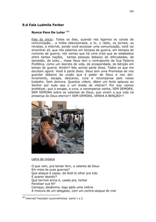 165

9.d Fala Ludmila Ferber
Nunca Pare De Lutar

289

Fala do início: Todos os dias, quando nós ligamos os canais de
comunicação... a mídia televisionada, a tv, o rádio, os jornais, as
revistas, a internet, aonde você axcessar uma comunicação, você vai
encontrar alí, que nós estamos em tempos de guerra, em tempos de
rumores de guerra, nós vemos que há uma crise que se estabelece
entre tantas nações, tantas pessoas debaixo de dificuldades, de
opressão, de lutas... masa Deus tem o contraponto da Sua Palavra
Profética, como um decreto de vida, de prosperidade, de bênção em
tempo de guerra. Amém? Nós somos parte disso. Todos os que me
escutam agora: Você é parte disso. Deus tem uma Promessa de nos
guardar debaixo da unção que é poder de Deus e nos dar:
livramento, escape, descanso, cura e recompensa pelo nosso
trabalho. Sem demora. Quantos crêem, dêem um forte aplauso ao
Senhor por tudo isso e um brado de vitória!!! Por isso vamos
profetizar, que o escape, a cura, a recompensa venha, SEM DEMORA,
SEM DEMORA sobre os valentes de Deus, que vivem a sua vida na
presença do Deus eterno!!! SEM DEMORA, VENHA A BENÇÃO!!!

Letra da música
O que vem, pra tentar ferir, o valente de Deus
Em meio às suas guerras?
Que ataque é capaz, de fazê-lo olhar pra trás
E querer desistir?
Que terrível arma é, usada pra, tentar
Paralisar sua fé?
Cansaço, desânimo, logo após uma vitória
A mistura de um desgaste, com um contra-ataque do mal
289

Internet/ Youtube/ LayanneFeitosa –parte 1 e 2.

 