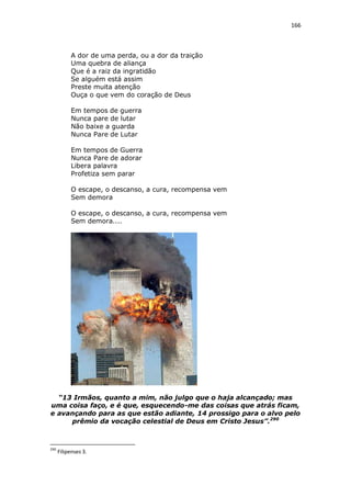 166

A dor de uma perda, ou a dor da traição
Uma quebra de aliança
Que é a raiz da ingratidão
Se alguém está assim
Preste muita atenção
Ouça o que vem do coração de Deus
Em tempos de guerra
Nunca pare de lutar
Não baixe a guarda
Nunca Pare de Lutar
Em tempos de Guerra
Nunca Pare de adorar
Libera palavra
Profetiza sem parar
O escape, o descanso, a cura, recompensa vem
Sem demora
O escape, o descanso, a cura, recompensa vem
Sem demora....

“13 Irmãos, quanto a mim, não julgo que o haja alcançado; mas
uma coisa faço, e é que, esquecendo-me das coisas que atrás ficam,
e avançando para as que estão adiante, 14 prossigo para o alvo pelo
prêmio da vocação celestial de Deus em Cristo Jesus”.290

290

Filipenses 3.

 