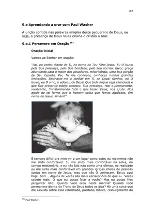 167

9.e Aprendendo a orar com Paul Washer
A unção contida nas palavras simples deste pequenino de Deus, ou
seja, a presença de Deus nelas ensina o cristão a orar.
9.e.1 Persevere em Oração291
Oração inicial
Vamos ao Senhor em oração:
“Pai, eu venho diante de Ti, no nome do Teu Filho Jesus. Eu O louvo
pela Sua presença, pela Sua bondade, pelo Seu sorriso, favor, graça
abundante para o maior dos pecadores, misericórdia, uma boa porção
de Seu Espírito. Pai, Tu me conheces, conheces minhas grandes
limitações. Ensinaste-me a confiar em Ti, oh Deus! Senhor, eu O
louvo, eu O amo, o adoro...oh Deus! Que toda língua seja silenciada e
que Sua presença esteja conosco. Sua presença, real e permanente,
vivificante, transformando tudo o que tocar. Deus, nos ajude. Nos
ajude de tal forma que o homem saiba que fomos ajudados. Em
nome de Jesus. Amém!”

É sempre difícil pra mim vir a um lugar como este; eu realmente não
me sinto confortável. Eu me sinto mais confortável na selva, no
campo missionário, e eu não falo isso como uma ofensa, na realidade
eu me sinto mais confortável em grandes igrejas cheias de pessoas
juntas em nome de Jesus, mas que não O conhecem. Estou aqui
hoje, bem... Alguns de vocês são mais esclarecidos do que eu. Vocês
sabem mais. O que eu posso falar a vocês? Mas eu posso lhes
perguntar isto: Quanto você orou nesta manhã? Quanto você
permanece diante do Trono de Deus todos os dias? Há uma coisa que
me assusta sobre esse reformado, puritano, bíblico, ressurgimento da
291

Paul Washer.

 