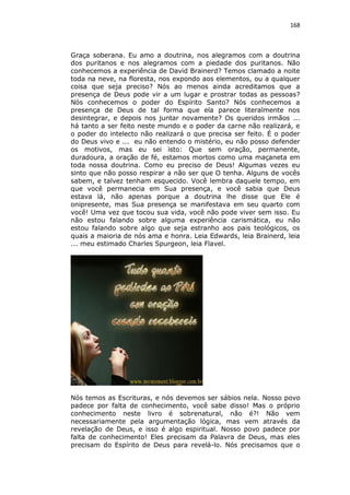 168

Graça soberana. Eu amo a doutrina, nos alegramos com a doutrina
dos puritanos e nos alegramos com a piedade dos puritanos. Não
conhecemos a experiência de David Brainerd? Temos clamado a noite
toda na neve, na floresta, nos expondo aos elementos, ou a qualquer
coisa que seja preciso? Nós ao menos ainda acreditamos que a
presença de Deus pode vir a um lugar e prostrar todas as pessoas?
Nós conhecemos o poder do Espírito Santo? Nós conhecemos a
presença de Deus de tal forma que ela parece literalmente nos
desintegrar, e depois nos juntar novamente? Os queridos irmãos ...
há tanto a ser feito neste mundo e o poder da carne não realizará, e
o poder do intelecto não realizará o que precisa ser feito. É o poder
do Deus vivo e ... eu não entendo o mistério, eu não posso defender
os motivos, mas eu sei isto: Que sem oração, permanente,
duradoura, a oração de fé, estamos mortos como uma maçaneta em
toda nossa doutrina. Como eu preciso de Deus! Algumas vezes eu
sinto que não posso respirar a não ser que O tenha. Alguns de vocês
sabem, e talvez tenham esquecido. Você lembra daquele tempo, em
que você permanecia em Sua presença, e você sabia que Deus
estava lá, não apenas porque a doutrina lhe disse que Ele é
onipresente, mas Sua presença se manifestava em seu quarto com
você! Uma vez que tocou sua vida, você não pode viver sem isso. Eu
não estou falando sobre alguma experiência carismática, eu não
estou falando sobre algo que seja estranho aos pais teológicos, os
quais a maioria de nós ama e honra. Leia Edwards, leia Brainerd, leia
... meu estimado Charles Spurgeon, leia Flavel.

Nós temos as Escrituras, e nós devemos ser sábios nela. Nosso povo
padece por falta de conhecimento, você sabe disso! Mas o próprio
conhecimento neste livro é sobrenatural, não é?! Não vem
necessariamente pela argumentação lógica, mas vem através da
revelação de Deus, e isso é algo espiritual. Nosso povo padece por
falta de conhecimento! Eles precisam da Palavra de Deus, mas eles
precisam do Espírito de Deus para revelá-lo. Nós precisamos que o

 