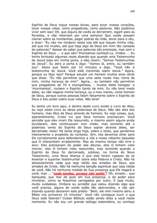 169

Espírito de Deus toque nossas bocas, para tocar nossos corações,
tocar nossas vidas, como pregadores, como pastores. Não podemos
viver sem isso! Oh, que alguns de vocês se derramem, sigam para as
florestas, e não retornem por uma semana! Que vocês possam
clamar sobre as montanhas, pegar pedras do chão, atirar para o céu,
e dizer: “Eu não me renderei nesta luta até que toques minha vida,
até que me mudes, até que haja algo de Deus em mim tão cansado
de palavras!” Apesar de saber que palavras são preciosas, mas sem o
Espírito de Deus ... o que são? Precisamos conhecê-Lo, irmãos ... Eu
tenho brincado algumas vezes dizendo que quando uma Testemunha
de Jeová bate em minha porta, e eles dizem: “Somos Testemunhas
de Jeová”. Eu abro a porta e digo: “Vamos lá, entre, eu também
sou”. Deixo que falem por 10 minutos e digo: “Você não é
testemunha de Jeová. Você está mentindo sobre Jeová.” Agora,
porque eu faço isso? Porque escutei um homem muitos anos atrás
que disse: “Eu não permitirei que uma seita roube meu nome de
mim, minha herança de mim”. Agora... eu também não permitirei
que pregadores de TV e evangelistas, - muitos deles hereges- e
‘movimentos’, roubem o Espírito Santo de mim. Eu não terei medo
deles, eu não negarei minha herança, ou o meu manto, como homem
de Deus, porque outras pessoas falam falsamente sobre o Espírito de
Deus e Seu poder sobre suas vidas. Não terei!
Eu tenho um livro aqui, e dentro deste Livro existe o Livro de Atos,
eu vejo neste Livro as obras poderosas de Deus. Não são atos dos
homens, mas Atos de Deus através de homens. Eu vejo coisas, que,
aparentemente, Cristo viu que Seus homens precisavam. Você
percebe que eles viram Ele ressurreto, e mesmo assim alguns ainda
duvidaram, eles continuavam com medo, mas somente até o
poderoso vento do Espírito de Deus soprar através deles, ser
derramado neles! Há tanta briga hoje, sobre o texto, que perdemos
inteiramente o propósito do contexto. Sim, nós devemos olhar para
Ele corretamente para defendermos a nós e nosso rebanho daqueles
que O interpretam erradamente. Mas ao mesmo tempo não erre o
alvo: Eles precisavam do poder das alturas, eles O tinham visto
morrer, eles O tinham visto ressurreto, mas somente quando o
Espírito de Deus foi derramado, jubiloso, na forma do Novo
Testamento, uma Nova Aliança é que eles foram capazes de se
levantar e suportar testemunhar sobre esta Palavra e Cristo. Não há
absolutamente nada que seja retido aos amados de Deus, aos
amados de Cristo. Não há nenhuma benção espiritual que seja retida
de você. Não há nenhuma medida de Sua presença que Ele negará a
você, mas ... “nada tendes, porque não pedis”! Oh, amado... que
banquete, que mar de gozo em Sua presença, e de poder para
ministrar, como se fossemos carregados por outro. E seja muito,
muito cuidadoso. Embora eu acredite que estou dizendo algo que
você precisa, alguns de vocês estão tão aborrecidos, e vão sair
dizendo quando deixarem este prédio: “Bem, ele nem mesmo abriu a
Bíblia nos primeiros 15 minutos”. Você não consegue ouvir o que
Deus está falando? Coisas Bíblicas estão sendo ditas a você neste
momento. Eu não sou um grande teólogo sistemático, eu conheço

 