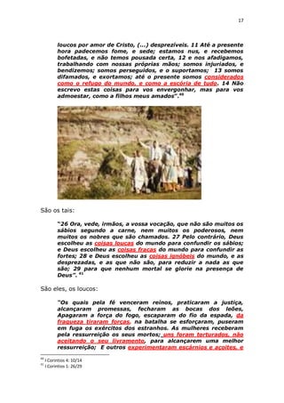 17

loucos por amor de Cristo, (...) desprezíveis. 11 Até a presente
hora padecemos fome, e sede; estamos nus, e recebemos
bofetadas, e não temos pousada certa, 12 e nos afadigamos,
trabalhando com nossas próprias mãos; somos injuriados, e
bendizemos; somos perseguidos, e o suportamos; 13 somos
difamados, e exortamos; até o presente somos considerados
como o refugo do mundo, e como a escória de tudo. 14 Não
escrevo estas coisas para vos envergonhar, mas para vos
admoestar, como a filhos meus amados”.40

São os tais:
“26 Ora, vede, irmãos, a vossa vocação, que não são muitos os
sábios segundo a carne, nem muitos os poderosos, nem
muitos os nobres que são chamados. 27 Pelo contrário, Deus
escolheu as coisas loucas do mundo para confundir os sábios;
e Deus escolheu as coisas fracas do mundo para confundir as
fortes; 28 e Deus escolheu as coisas ignóbeis do mundo, e as
desprezadas, e as que não são, para reduzir a nada as que
são; 29 para que nenhum mortal se glorie na presença de
Deus”. 41

São eles, os loucos:
“Os quais pela fé venceram reinos, praticaram a justiça,
alcançaram promessas, fecharam as bocas dos leões,
Apagaram a força do fogo, escaparam do fio da espada, da
fraqueza tiraram forças, na batalha se esforçaram, puseram
em fuga os exércitos dos estranhos. As mulheres receberam
pela ressurreição os seus mortos; uns foram torturados, não
aceitando o seu livramento, para alcançarem uma melhor
ressurreição; E outros experimentaram escárnios e açoites, e
40
41

I Corintios 4: 10/14
I Corintios 1: 26/29

 