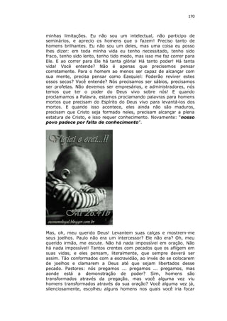 170

minhas limitações. Eu não sou um intelectual, não participo de
seminários, e aprecio os homens que o fazem! Preciso tanto de
homens brilhantes. Eu não sou um deles, mas uma coisa eu posso
lhes dizer: em toda minha vida eu tenho necessitado, tenho sido
fraco, tenho sido lento, tenho tido medo, mas isso me faz correr para
Ele. E ao correr para Ele há tanta glória! Há tanto poder! Há tanta
vida! Você entende? Não é apenas que precisemos pensar
corretamente. Para o homem ao menos ser capaz de alcançar com
sua mente, precisa pensar como Ezequiel: Poderão reviver estes
ossos secos? Você entende? Nós precisamos ser sábios, precisamos
ser profetas. Não devemos ser empresários, e administradores, nós
temos que ter o poder do Deus vivo sobre nós! E quando
proclamamos a Palavra, estamos proclamando palavras para homens
mortos que precisam do Espírito do Deus vivo para levantá-los dos
mortos. E quando isso acontece, eles ainda não são maduros,
precisam que Cristo seja formado neles, precisam alcançar a plena
estatura de Cristo, e isso requer conhecimento. Novamente: “nosso
povo padece por falta de conhecimento”.

Mas, oh, meu querido Deus! Levantem suas calças e mostrem-me
seus joelhos. Paulo não era um intercessor? Ele não era? Oh, meu
querido irmão, me escute. Não há nada impossível em oração. Não
há nada impossível! Tantos crentes com pecados que os afligem em
suas vidas, e eles pensam, literalmente, que sempre deverá ser
assim. Tão conformados com a escravidão, ao invés de se colocarem
de joelhos e clamarem a Deus até que sejam libertados desse
pecado. Pastores: nós pregamos ... pregamos ... pregamos, mas
aonde está a demonstração de poder? Sim, homens são
transformados através da pregação, mas você alguma vez viu
homens transformados através da sua oração? Você alguma vez já,
silenciosamente, escolheu alguns homens nos quais você iria focar

 