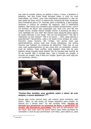 171

sua vida de oração, dobrou os joelhos e lutou, e lutou, e batalhou e
batalhou, até que Cristo fosse formado neles, e você viu uma
maturidade, um brilho, uma vida totalmente inexplicável a não ser
pelo poder do Deus vivo?! A maioria dos ministros de hoje venderam
seus ministérios para a 5ª. Avenida, para o marketing, e para igrejas
sensíveis à cultura de modelos de negócios. Isso é totalmente
patético. Não venda seu ministério pelo simples conhecimento, você é
um homem de Deus! Isso pressupõe que você viva com Ele em
oração íntima. Oração íntima! Oração íntima! A presença de Deus é
uma realidade em sua vida? Até mesmo essa pergunta deixa alguns
de vocês trêmulos e com medo. “Ele vai nos pressionar?” “Ele não é
realmente um dos nossos?” “Ele é um pouco ... bem, dado demais a
experiências?” Novamente, volte a ler esses livros antigos de vocês.
Encontre esses homens. Oh, irmãos, nós somos mais que
administradores, somos mais que meros estudiosos, nós somos
homens que habitam na presença do Altíssimo! Toda luta na sua
vida, todo quebrantamento no seu corpo tem um propósito: colocar
você de joelhos. Todo conflito, toda batalha! Hoje não há uma
batalha sendo travada nesse púlpito! Ela foi travada esta manhã, às
5h da manhã! Não é travada aqui, mas é travada em oração, é
vencida em oração. Isso é feito em oração. Quero que você veja por
um momento, vamos...

“Contou-lhes também uma parábola sobre o dever de orar
sempre, e nunca desfalecer”.292
Escuto algo muito comum hoje, até mesmo entre ministros, eles
dizem: “Bem, eu não tenho um tempo específico para oração, eu
apenas oro o tempo todo”. Eu não acredito neles. Porque eu
aprendi que perseverar na presença de Deus, e perseverar na
oração, são disciplinas aprendidas. Isso vem ao permanecer com
seu Deus. Que mais você iria querer fazer? Qual maior privilégio foi
concedido a você do que permanecer com Deus, para adorá-Lo, para
292

Lucas 18:1.

 