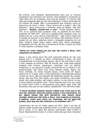 173

Ele ensinou uma parábola especificamente para que os homens
soubessem que deveriam orar sempre. Esta parábola é construída ao
redor disto com um propósito: que você ore sempre. E o Senhor não
está aqui pregando algo que Ele não praticasse. O Deus encarnado foi
um homem de oração. Não é surpreendente que ninguém nunca se
aproximou de Jesus e disse: “Jesus ensina-nos a pregar”. Eles não
disseram: “Jesus ensina-nos a caminhar sobre as águas”. Mas eles
disseram: “Senhor, ensina-nos a orar”. Muitas pessoas dizem:
“Oh, se eu pudesse fazer qualquer coisa, eu gostaria de ver Paulo
pregando em Mars Hill”. “Ora se eu pudesse fazer qualquer coisa, eu
gostaria de ver o meu Senhor intercedendo!”. João Calvino disse que
o coração do homem é uma fábrica de ídolos. Nós podemos tornar o
estudo em um ídolo, podemos tornar a pregação expositiva em um
ídolo. Embora essas coisas sejam coisas para serem estimadas,
comparadas com Ele, são lixo, a presença de Cristo, o poder de Cristo
é muito superior a qualquer coisa.
“Havia em certa cidade um juiz que não temia a Deus, nem
respeitava os homens”.293
Agora, o que vemos aqui? Ele está colocando diante de nós uma
pessoa que é o antítipo de Deus. Comparando a Deus, ele está
completamente na extremidade oposta, não é? Ele não teme a Deus
e nem respeita os homens. Não há virtude nele. Você pode apenas
imaginar este homem, ganancioso, miserável, com um espírito
mesquinho, e um pequeno coração, consumindo em si mesmo, e em
autopromoção. Mas havia uma viúva naquela cidade. Agora, por
favor, entenda. As viúvas naquela época, como ainda em alguns
lugares do 3º mundo, eram a mais destituída e desamparada pessoa
na face da Terra. Não há ninguém tão destituída quanto ela, exceto,
talvez, pelo seu filho. Sem ajuda, sem poder econômico, sem poder
social, sem poder político, sem poder nenhum, se ela morrer na rua,
a única palavra do público será: “Como faremos para tirar seu corpo
do nosso meio? Como a removeremos para algum lugar onde não
tenhamos mais que ver seu cadáver apodrecido?” Ela não tinha nada!
“3 Havia também naquela mesma cidade uma viúva que ia ter
com ele, dizendo: Faze-me justiça contra o meu adversário. 4 E
por algum tempo não quis atendê-la; mas depois disse
consigo: Ainda que não temo a Deus, nem respeito os homens,
5 todavia, como esta viúva me incomoda, hei de fazer-lhe
justiça, para que ela não continue a vir molestar-me”.294
Literalmente, ela vai me “bater abaixo do olho”. Esta é um tipo de
palavra usada quando dois pugilistas lutam e um bate no outro quase
até à morte, e um deles fica apenas machucado. Essa mulher é
tenaz! Absolutamente tenaz! E a única razão pela qual esse miserável

293
294

Lucas 18:2.
Lucas 18:3/5.

 