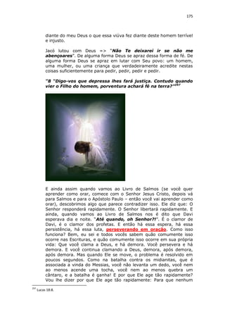 175

diante do meu Deus o que essa viúva fez diante deste homem terrível
e injusto.
Jacó lutou com Deus => “Não Te deixarei ir se não me
abençoares”. De alguma forma Deus se apraz dessa forma de fé. De
alguma forma Deus se apraz em lutar com Seu povo: um homem,
uma mulher, ou uma criança que verdadeiramente acredite nestas
coisas suficientemente para pedir, pedir, pedir e pedir.
“8 “Digo-vos que depressa lhes fará justiça. Contudo quando
vier o Filho do homem, porventura achará fé na terra?”297

E ainda assim quando vamos ao Livro de Salmos (se você quer
aprender como orar, comece com o Senhor Jesus Cristo, depois vá
para Salmos e para o Apóstolo Paulo – então você vai aprender como
orar), descobrimos algo que parece contradizer isso. Ele diz que: O
Senhor responderá rapidamente. O Senhor libertará rapidamente. E
ainda, quando vamos ao Livro de Salmos nos é dito que Davi
esperava dia e noite. “Até quando, oh Senhor?!”. É o clamor de
Davi, é o clamor dos profetas. E então há essa espera, há essa
persistência, há essa luta, perseverando em oração. Como isso
funciona? Bem, eu sei e todos vocês sabem quão comumente isso
ocorre nas Escrituras, e quão comumente isso ocorre em sua própria
vida: Que você clama a Deus, e há demora. Você persevera e há
demora. E você continua clamando a Deus, demora, após demora,
após demora. Mas quando Ele se move, o problema é resolvido em
poucos segundos. Como na batalha contra os midianitas, que é
associada a vinda do Messias, você não levanta um dedo, você nem
ao menos acende uma tocha, você nem ao menos quebra um
cântaro, e a batalha é ganha! E por que Ele age tão rapidamente?
Vou lhe dizer por que Ele age tão rapidamente: Para que nenhum
297

Lucas 18:8.

 
