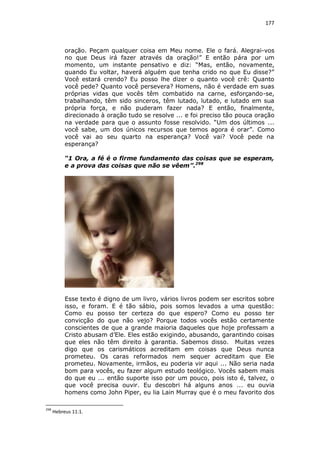 177

oração. Peçam qualquer coisa em Meu nome. Ele o fará. Alegrai-vos
no que Deus irá fazer através da oração!” E então pára por um
momento, um instante pensativo e diz: “Mas, então, novamente,
quando Eu voltar, haverá alguém que tenha crido no que Eu disse?”
Você estará crendo? Eu posso lhe dizer o quanto você crê: Quanto
você pede? Quanto você persevera? Homens, não é verdade em suas
próprias vidas que vocês têm combatido na carne, esforçando-se,
trabalhando, têm sido sinceros, têm lutado, lutado, e lutado em sua
própria força, e não puderam fazer nada? E então, finalmente,
direcionado à oração tudo se resolve ... e foi preciso tão pouca oração
na verdade para que o assunto fosse resolvido. “Um dos últimos ...
você sabe, um dos únicos recursos que temos agora é orar”. Como
você vai ao seu quarto na esperança? Você vai? Você pede na
esperança?
“1 Ora, a fé é o firme fundamento das coisas que se esperam,
e a prova das coisas que não se vêem”.298

Esse texto é digno de um livro, vários livros podem ser escritos sobre
isso, e foram. E é tão sábio, pois somos levados a uma questão:
Como eu posso ter certeza do que espero? Como eu posso ter
convicção do que não vejo? Porque todos vocês estão certamente
conscientes de que a grande maioria daqueles que hoje professam a
Cristo abusam d’Ele. Eles estão exigindo, abusando, garantindo coisas
que eles não têm direito à garantia. Sabemos disso. Muitas vezes
digo que os carismáticos acreditam em coisas que Deus nunca
prometeu. Os caras reformados nem sequer acreditam que Ele
prometeu. Novamente, irmãos, eu poderia vir aqui ... Não seria nada
bom para vocês, eu fazer algum estudo teológico. Vocês sabem mais
do que eu ... então suporte isso por um pouco, pois isto é, talvez, o
que você precisa ouvir. Eu descobri há alguns anos ... eu ouvia
homens como John Piper, eu lia Lain Murray que é o meu favorito dos
298

Hebreus 11:1.

 